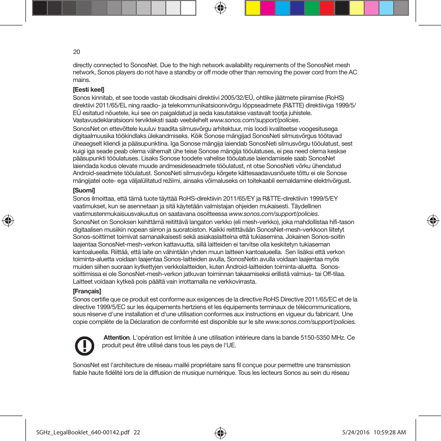 20directly connected to SonosNet. Due to the high network availability requirements of the SonosNet mesh network, Sonos players do not have a standby or off mode other than removing the power cord from the AC mains.[Eesti keel]Sonos kinnitab, et see toode vastab ökodisaini direktiivi 2005/32/EÜ, ohtlike jäätmete piiramise (RoHS) direktiivi 2011/65/EL ning raadio- ja telekommunikatsioonivõrgu lõppseadmete (R&amp;TTE) direktiiviga 1999/5/EÜ esitatud nõuetele, kui see on paigaldatud ja seda kasutatakse vastavalt tootja juhistele. Vastavusdeklaratsiooni tervikteksti saab veebilehelt www.sonos.com/support/policies.SonosNet on ettevõttele kuuluv traadita silmusvõrgu arhitektuur, mis loodi kvaliteetse voogesitusega digitaalmuusika töökindlaks ülekandmiseks. Kõik Sonose mängijad SonosNeti silmusvõrgus töötavad üheaegselt kliendi ja pääsupunktina. Iga Sonose mängija laiendab SonosNeti silmusvõrgu tööulatust, sest kuigi iga seade peab olema vähemalt ühe teise Sonose mängija tööulatuses, ei pea need olema keskse pääsupunkti tööulatuses. Lisaks Sonose toodete vahelise tööulatuse laiendamisele saab SonosNet laiendada kodus olevate muude andmesideseadmete tööulatust, nt otse SonosNeti võrku ühendatud Android-seadmete tööulatust. SonosNeti silmusvõrgu kõrgete kättesaadavusnõuete tõttu ei ole Sonose mängijatel oote- ega väljalülitatud režiimi, ainsaks võimaluseks on toitekaabli eemaldamine elektrivõrgust.[Suomi]Sonos ilmoittaa, että tämä tuote täyttää RoHS-direktiivin 2011/65/EY ja R&amp;TTE-direktiivin 1999/5/EY vaatimukset, kun se asennetaan ja sitä käytetään valmistajan ohjeiden mukaisesti. Täydellinen vaatimustenmukaisuusvakuutus on saatavana osoitteessa www.sonos.com/support/policies.SonosNet on Sonoksen kehittämä reitittävä langaton verkko (eli mesh-verkko), joka mahdollistaa hifi-tason digitaalisen musiikin nopean siirron ja suoratoiston. Kaikki reitittävään SonosNet-mesh-verkkoon liitetyt Sonos-soittimet toimivat samanaikaisesti sekä asiakaslaitteina että tukiasemina. Jokainen Sonos-soitin laajentaa SonosNet-mesh-verkon kattavuutta, sillä laitteiden ei tarvitse olla keskitetyn tukiaseman kantoalueella. Riittää, että laite on vähintään yhden muun laitteen kantoalueella.  Sen lisäksi että verkon toiminta-aluetta voidaan laajentaa Sonos-laitteiden avulla, SonosNetin avulla voidaan laajentaa myös muiden siihen suoraan kytkettyjen verkkolaitteiden, kuten Android-laitteiden toiminta-aluetta.  Sonos-soittimissa ei ole SonosNet-mesh-verkon jatkuvan toiminnan takaamiseksi erillistä valmius- tai Off-tilaa. Laitteet voidaan kytkeä pois päältä vain irrottamalla ne verkkovirrasta.[Français]Sonos certifie que ce produit est conforme aux exigences de la directive RoHS Directive 2011/65/EC et de la directive 1999/5/EC sur les équipements hertziens et les équipements terminaux de télécommunications, sous réserve d&apos;une installation et d&apos;une utilisation conformes aux instructions en vigueur du fabricant. Une copie complète de la Déclaration de conformité est disponible sur le site www.sonos.com/support/policies. Attention. L&apos;opération est limitée à une utilisation intérieure dans la bande 5150-5350 MHz. Ce produit peut être utilisé dans tous les pays de l&apos;UE. SonosNet est l&apos;architecture de réseau maillé propriétaire sans fil conçue pour permettre une transmission fiable haute fidélité lors de la diffusion de musique numérique. Tous les lecteurs Sonos au sein du réseau 5GHz_LegalBooklet_640-00142.pdf   225GHz_LegalBooklet_640-00142.pdf   22 5/24/2016   10:59:28 AM5/24/2016   10:59:28 AM