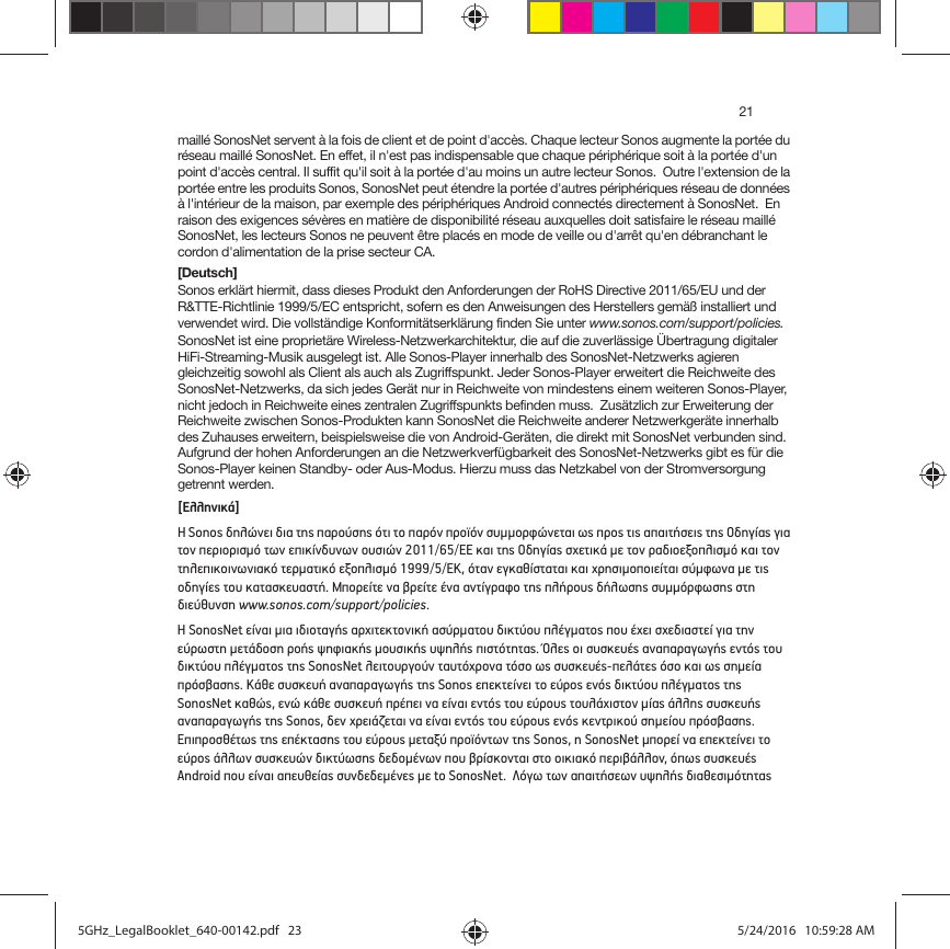 21maillé SonosNet servent à la fois de client et de point d&apos;accès. Chaque lecteur Sonos augmente la portée du réseau maillé SonosNet. En effet, il n&apos;est pas indispensable que chaque périphérique soit à la portée d&apos;un point d&apos;accès central. Il suffit qu&apos;il soit à la portée d&apos;au moins un autre lecteur Sonos.  Outre l&apos;extension de la portée entre les produits Sonos, SonosNet peut étendre la portée d&apos;autres périphériques réseau de données à l&apos;intérieur de la maison, par exemple des périphériques Android connectés directement à SonosNet.  En raison des exigences sévères en matière de disponibilité réseau auxquelles doit satisfaire le réseau maillé SonosNet, les lecteurs Sonos ne peuvent être placés en mode de veille ou d&apos;arrêt qu&apos;en débranchant le cordon d&apos;alimentation de la prise secteur CA.[Deutsch]Sonos erklärt hiermit, dass dieses Produkt den Anforderungen der RoHS Directive 2011/65/EU und der R&amp;TTE-Richtlinie 1999/5/EC entspricht, sofern es den Anweisungen des Herstellers gemäß installiert und verwendet wird. Die vollständige Konformitätserklärung finden Sie unter www.sonos.com/support/policies.SonosNet ist eine proprietäre Wireless-Netzwerkarchitektur, die auf die zuverlässige Übertragung digitaler HiFi-Streaming-Musik ausgelegt ist. Alle Sonos-Player innerhalb des SonosNet-Netzwerks agieren gleichzeitig sowohl als Client als auch als Zugriffspunkt. Jeder Sonos-Player erweitert die Reichweite des SonosNet-Netzwerks, da sich jedes Gerät nur in Reichweite von mindestens einem weiteren Sonos-Player, nicht jedoch in Reichweite eines zentralen Zugriffspunkts befinden muss.  Zusätzlich zur Erweiterung der Reichweite zwischen Sonos-Produkten kann SonosNet die Reichweite anderer Netzwerkgeräte innerhalb des Zuhauses erweitern, beispielsweise die von Android-Geräten, die direkt mit SonosNet verbunden sind.  Aufgrund der hohen Anforderungen an die Netzwerkverfügbarkeit des SonosNet-Netzwerks gibt es für die Sonos-Player keinen Standby- oder Aus-Modus. Hierzu muss das Netzkabel von der Stromversorgung getrennt werden.[Ελληνικά]Η Sonos δηλώνει δια της παρούσης ότι το παρόν προϊόν συμμορφώνεται ως προς τις απαιτήσεις της Οδηγίας για τον περιορισμό των επικίνδυνων ουσιών 2011/65/ΕΕ και της Οδηγίας σχετικά με τον ραδιοεξοπλισμό και τον τηλεπικοινωνιακό τερματικό εξοπλισμό 1999/5/ΕΚ, όταν εγκαθίσταται και χρησιμοποιείται σύμφωνα με τις οδηγίες του κατασκευαστή. Μπορείτε να βρείτε ένα αντίγραφο της πλήρους δήλωσης συμμόρφωσης στη διεύθυνση www.sonos.com/support/policies.Η SonosNet είναι μια ιδιοταγής αρχιτεκτονική ασύρματου δικτύου πλέγματος που έχει σχεδιαστεί για την εύρωστη μετάδοση ροής ψηφιακής μουσικής υψηλής πιστότητας. Όλες οι συσκευές αναπαραγωγής εντός του δικτύου πλέγματος της SonosNet λειτουργούν ταυτόχρονα τόσο ως συσκευές-πελάτες όσο και ως σημεία πρόσβασης. Κάθε συσκευή αναπαραγωγής της Sonos επεκτείνει το εύρος ενός δικτύου πλέγματος της SonosNet καθώς, ενώ κάθε συσκευή πρέπει να είναι εντός του εύρους τουλάχιστον μίας άλλης συσκευής αναπαραγωγής της Sonos, δεν χρειάζεται να είναι εντός του εύρους ενός κεντρικού σημείου πρόσβασης.  Επιπροσθέτως της επέκτασης του εύρους μεταξύ προϊόντων της Sonos, η SonosNet μπορεί να επεκτείνει το εύρος άλλων συσκευών δικτύωσης δεδομένων που βρίσκονται στο οικιακό περιβάλλον, όπως συσκευές Android που είναι απευθείας συνδεδεμένες με to SonosNet.  Λόγω των απαιτήσεων υψηλής διαθεσιμότητας 5GHz_LegalBooklet_640-00142.pdf   235GHz_LegalBooklet_640-00142.pdf   23 5/24/2016   10:59:28 AM5/24/2016   10:59:28 AM