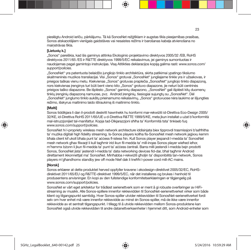 23pieslēgtu Android ierīču, pārklājumu. Tā kā SonosNet režģtīklam ir augstas tīkla pieejamības prasības,  Sonos atskaņotājiem vienīgais gaidstāves vai nesaistes režīms ir barošanas kabeļa atvienošana no maiņstrāvas tīkla.[Lietuvių k.]„Sonos“ pareiškia, kad šis gaminys atitinka Ekologinio projektavimo direktyvos 2005/32 /EB, RoHS direktyvos 2011/65 /ES ir R&amp;TTE direktyvos 1999/5/EC reikalavimus, jei gaminys sumontuotas ir naudojamas pagal gamintojo instrukcijas. Visą Atitikties deklaracijos kopiją galima rasti: www.sonos.com/support/policies.„SonosNet“ yra patentuota belaidžio jungliojo tinklo architektūra, skirta patikimai ypatingo tikslumo skaitmeninės muzikos transliacijai. Visi „Sonos“ grotuvai „SonosNet“ jungliajame tinkle yra ir užsakovas, ir prieigos taškas vienu metu. Kiekvienas „Sonos“ grotuvas praplečia „SonosNet“ jungliojo tinklo diapazoną, nors kiekvienas įrenginys turi būti bent vieno kito „Sonos“ grotuvo diapazone, jie neturi būti centrinės prieigos taško diapazone. Be išplėsto „Sonos“ gaminių diapazono, „SonosNet“ gali išplėsti kitų duomenų tinklų įrenginių diapazoną namuose, pvz.  Android įrenginių, tiesiogiai sujungtų su „SonosNet“. Dėl „SonosNet“ junglumo tinklo aukštų prieinamumo reikalavimų, „Sonos“ grotuvuose nėra laukimo ar išjungties režimo, išskyrus maitinimo laido ištraukimą iš maitinimo tinklo.[Malti]Sonos tiddikjara li dan il-prodott deskritt hawnhekk hu konformi mar-rekwiżiti id-Direttiva Eco-Design 2005/32/KE, id-Direttiva RoHS 2011/65/UE u d-Direttiva R&amp;TTE 1999/5/KE, meta jkun installat u użat b’konformità mal-istruzzjonijiet tal-manifattur. Kopja tad-Dikjarazzjoni sħiħa ta’ Konformità tsta’ tinkiseb fuq www.sonos.com/support/policies.SonosNet hi l-propriety wireless mesh network architecture iddisinjata biex tipprovdi trasmissjoni b’saħħitha ta’ mużika diġitali high fidelity streaming. Is-Sonos players kollha fis-SonosNet mesh network jaġixxu kemm bħala client kif ukoll bħala punt ta’ aċċess fl-istess ħin. Kull Sonos player jespandi l-medda ta’ SonosNet mesh network għax filwaqt li kull tagħmir irid ikun fil-medda ta’ mill-inqas Sonos player wieħed ieħor, m’hemmx bżonn li jkun fil-medda ta’ punt ta’ aċċess ċentrali. Barra milli jestendi l-medda bejn prodotti Sonos, SonosNet jista’ jestendi l-medda ta’ data networking devices fid-dar, bħal tagħmir Android direttament ikkonnettjat ma’ SonosNet. Minħabba r-rekwiżiti għoljin ta’ disponibilità tan-network, Sonos players m’għandhomx standby jew off mode ħlief dak li tneħħi l-power cord mill-AC mains.[Norsk]Sonos erklærer at dette produktet herved oppfyller kravene i økodesign-direktivet 2005/32/EC, RoHS-direktivet 2011/65/EU og R&amp;TTE-direktivet 1999/5/EC, når det installeres og brukes i henhold til produsentens anvisninger. En kopi av den fullstendige konformitetserklæringen er tilgjengelig på www.sonos.com/support/policies.SonosNet er vårt eget arkitektur for trådløst serienettverk som er ment å gi robuste overføringer av HiFi-streaming av musikk. Alle Sonos-spillere innenfor rekkevidden til SonosNet-serienettverket virker som både klient og tilgangspunkt samtidig. Hver Sonos-spiller utvider rekkevidden til SonosNet-serienettverket fordi selv om hver enhet må være innenfor rekkevidde av minst én Sonos-spiller, må de ikke være innenfor rekkevidde av et sentralt tilgangspunkt. I tillegg til å utvide rekkevidden mellom Sonos-produktene kan SonosNet også utvide rekkevidden til andre datanettverksenheter i hjemmet ditt, som Android-enheter som 5GHz_LegalBooklet_640-00142.pdf   255GHz_LegalBooklet_640-00142.pdf   25 5/24/2016   10:59:29 AM5/24/2016   10:59:29 AM