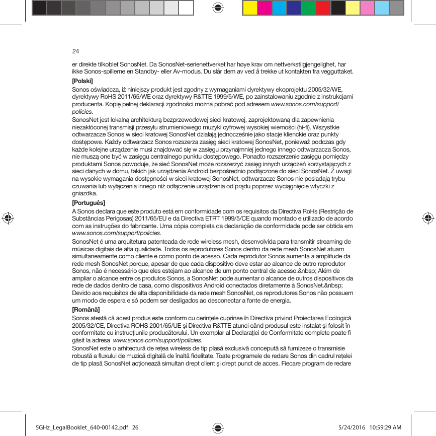 24er direkte tilkoblet SonosNet. Da SonosNet-serienettverket har høye krav om nettverkstilgjengelighet, har ikke Sonos-spillerne en Standby- eller Av-modus. Du slår dem av ved å trekke ut kontakten fra vegguttaket.[Polski]Sonos oświadcza, iż niniejszy produkt jest zgodny z wymaganiami dyrektywy ekoprojektu 2005/32/WE, dyrektywy RoHS 2011/65/WE oraz dyrektywy R&amp;TTE 1999/5/WE, po zainstalowaniu zgodnie z instrukcjami producenta. Kopię pełnej deklaracji zgodności można pobrać pod adresem www.sonos.com/support/policies.SonosNet jest lokalną architekturą bezprzewodowej sieci kratowej, zaprojektowaną dla zapewnienia niezakłóconej transmisji przesyłu strumieniowego muzyki cyfrowej wysokiej wierności (hi-fi). Wszystkie odtwarzacze Sonos w sieci kratowej SonosNet działają jednocześnie jako stacje klienckie oraz punkty dostępowe. Każdy odtwarzacz Sonos rozszerza zasięg sieci kratowej SonosNet, ponieważ podczas gdy każde kolejne urządzenie musi znajdować się w zasięgu przynajmniej jednego innego odtwarzacza Sonos, nie muszą one być w zasięgu centralnego punktu dostępowego. Ponadto rozszerzenie zasięgu pomiędzy produktami Sonos powoduje, że sieć SonosNet może rozszerzyć zasięg innych urządzeń korzystających z sieci danych w domu, takich jak urządzenia Android bezpośrednio podłączone do sieci SonosNet. Z uwagi na wysokie wymagania dostępności w sieci kratowej SonosNet, odtwarzacze Sonos nie posiadają trybu czuwania lub wyłączenia innego niż odłączenie urządzenia od prądu poprzez wyciągnięcie wtyczki z gniazdka.[Português]A Sonos declara que este produto está em conformidade com os requisitos da Directiva RoHs (Restrição de Substâncias Perigosas) 2011/65/EU e da Directiva ETRT 1999/5/CE quando montado e utilizado de acordo com as instruções do fabricante. Uma cópia completa da declaração de conformidade pode ser obtida em  www.sonos.com/support/policies.SonosNet é uma arquitetura patenteada de rede wireless mesh, desenvolvida para transmitir streaming de músicas digitais de alta qualidade. Todos os reprodutores Sonos dentro da rede mesh SonosNet atuam simultaneamente como cliente e como ponto de acesso. Cada reprodutor Sonos aumenta a amplitude da rede mesh SonosNet porque, apesar de que cada dispositivo deve estar ao alcance de outro reprodutor Sonos, não é necessário que eles estejam ao alcance de um ponto central de acesso.&amp;nbsp; Além de ampliar o alcance entre os produtos Sonos, a SonosNet pode aumentar o alcance de outros dispositivos da rede de dados dentro de casa, como dispositivos Android conectados diretamente à SonosNet.&amp;nbsp; Devido aos requisitos de alta disponibilidade da rede mesh SonosNet, os reprodutores Sonos não possuem um modo de espera e só podem ser desligados ao desconectar a fonte de energia.[Română]Sonos atestă că acest produs este conform cu cerinţele cuprinse în Directiva privind Proiectarea Ecologică 2005/32/CE, Directiva ROHS 2001/65/UE şi Directiva R&amp;TTE atunci când produsul este instalat şi folosit în conformitate cu instrucţiunile producătorului. Un exemplar al Declaraţiei de Conformitate complete poate fi găsit la adresa  www.sonos.com/support/policies.SonosNet este o arhitectură de reţea wireless de tip plasă exclusivă concepută să furnizeze o transmisie robustă a fluxului de muzică digitală de înaltă fidelitate. Toate programele de redare Sonos din cadrul reţelei de tip plasă SonosNet acţionează simultan drept client şi drept punct de acces. Fiecare program de redare 5GHz_LegalBooklet_640-00142.pdf   265GHz_LegalBooklet_640-00142.pdf   26 5/24/2016   10:59:29 AM5/24/2016   10:59:29 AM