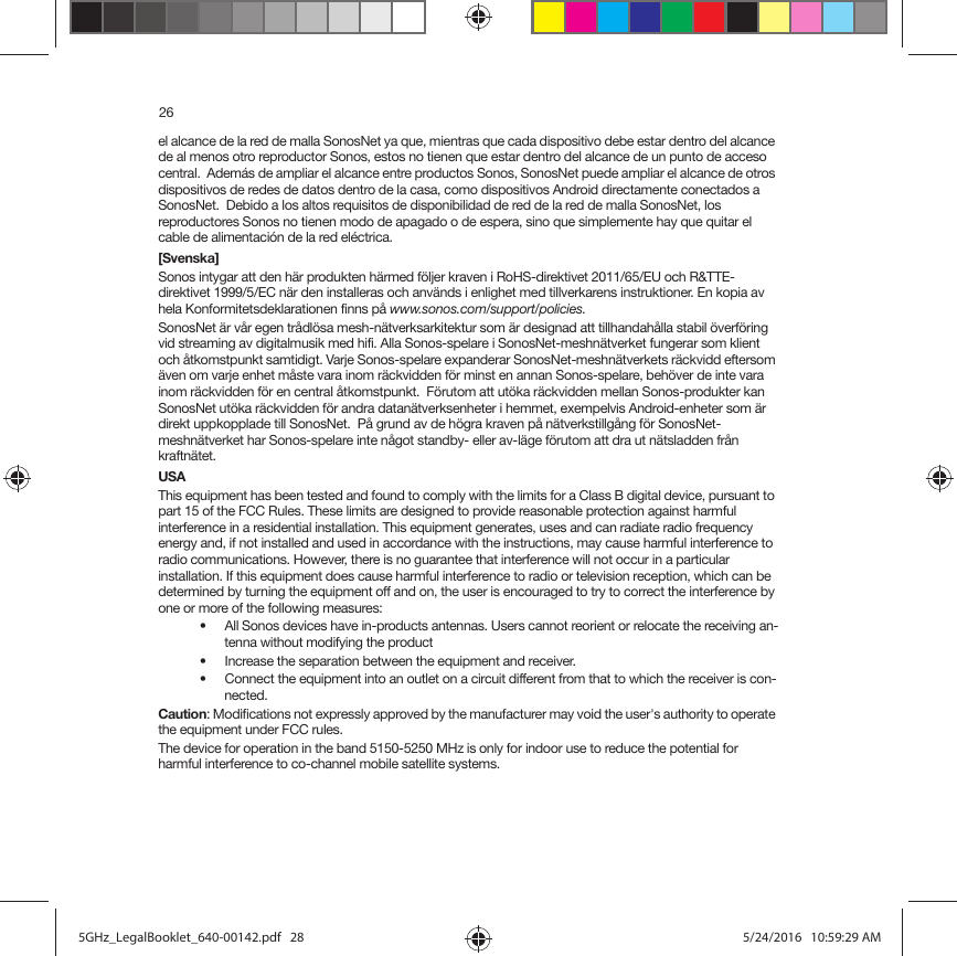 26el alcance de la red de malla SonosNet ya que, mientras que cada dispositivo debe estar dentro del alcance de al menos otro reproductor Sonos, estos no tienen que estar dentro del alcance de un punto de acceso central.  Además de ampliar el alcance entre productos Sonos, SonosNet puede ampliar el alcance de otros dispositivos de redes de datos dentro de la casa, como dispositivos Android directamente conectados a SonosNet.  Debido a los altos requisitos de disponibilidad de red de la red de malla SonosNet, los reproductores Sonos no tienen modo de apagado o de espera, sino que simplemente hay que quitar el cable de alimentación de la red eléctrica.[Svenska]Sonos intygar att den här produkten härmed följer kraven i RoHS-direktivet 2011/65/EU och R&amp;TTE-direktivet 1999/5/EC när den installeras och används i enlighet med tillverkarens instruktioner. En kopia av hela Konformitetsdeklarationen finns på www.sonos.com/support/policies.SonosNet är vår egen trådlösa mesh-nätverksarkitektur som är designad att tillhandahålla stabil överföring vid streaming av digitalmusik med hifi. Alla Sonos-spelare i SonosNet-meshnätverket fungerar som klient och åtkomstpunkt samtidigt. Varje Sonos-spelare expanderar SonosNet-meshnätverkets räckvidd eftersom även om varje enhet måste vara inom räckvidden för minst en annan Sonos-spelare, behöver de inte vara inom räckvidden för en central åtkomstpunkt.  Förutom att utöka räckvidden mellan Sonos-produkter kan SonosNet utöka räckvidden för andra datanätverksenheter i hemmet, exempelvis Android-enheter som är direkt uppkopplade till SonosNet.  På grund av de högra kraven på nätverkstillgång för SonosNet-meshnätverket har Sonos-spelare inte något standby- eller av-läge förutom att dra ut nätsladden från kraftnätet.USAThis equipment has been tested and found to comply with the limits for a Class B digital device, pursuant to part 15 of the FCC Rules. These limits are designed to provide reasonable protection against harmful interference in a residential installation. This equipment generates, uses and can radiate radio frequency energy and, if not installed and used in accordance with the instructions, may cause harmful interference to radio communications. However, there is no guarantee that interference will not occur in a particular installation. If this equipment does cause harmful interference to radio or television reception, which can be determined by turning the equipment off and on, the user is encouraged to try to correct the interference by one or more of the following measures: • All Sonos devices have in-products antennas. Users cannot reorient or relocate the receiving an-tenna without modifying the product • Increase the separation between the equipment and receiver.• Connect the equipment into an outlet on a circuit different from that to which the receiver is con-nected.Caution: Modifications not expressly approved by the manufacturer may void the user&apos;s authority to operate the equipment under FCC rules.The device for operation in the band 5150-5250 MHz is only for indoor use to reduce the potential for harmful interference to co-channel mobile satellite systems.5GHz_LegalBooklet_640-00142.pdf   285GHz_LegalBooklet_640-00142.pdf   28 5/24/2016   10:59:29 AM5/24/2016   10:59:29 AM
