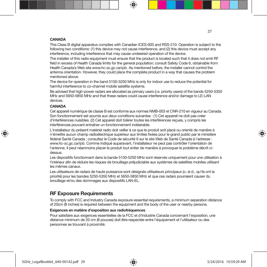 27CANADAThis Class B digital apparatus complies with Canadian ICES-003 and RSS-210. Operation is subject to the following two conditions: (1) this device may not cause interference, and (2) this device must accept any interference, including interference that may cause undesired operation of the device. The installer of this radio equipment must ensure that the product is located such that it does not emit RF field in excess of Health Canada limits for the general population; consult Safety Code 6, obtainable from Health Canada’s Web site www.hc-sc.gc.ca/rpb. As mentioned before, the installer cannot control the antenna orientation. However, they could place the complete product in a way that causes the problem mentioned above.The device for operation in the band 5150-5250 MHz is only for indoor use to reduce the potential for harmful interference to co-channel mobile satellite systems.Be advised that high-power radars are allocated as primary users (i.e. priority users) of the bands 5250-5350 MHz and 5650-5850 MHz and that these radars could cause interference and/or damage to LE-LAN devices.CANADACet appareil numérique de classe B est conforme aux normes NMB-003 et CNR-210 en vigueur au Canada. Son fonctionnement est soumis aux deux conditions suivantes : (1) Cet appareil ne doit pas créer d&apos;interférences nuisibles. (2) Cet appareil doit tolérer toutes les interférences reçues, y compris les interférences pouvant entraîner un fonctionnement indésirable. L&apos;installateur du présent matériel radio doit veiller à ce que le produit soit placé ou orienté de manière à n&apos;émettre aucun champ radioélectrique supérieur aux limites fixées pour le grand public par le ministère fédéral Santé Canada ; consultez le Code de sécurité 6 sur le site Web de Santé Canada à l&apos;adresse : www.hc-sc.gc.ca/rpb. Comme indiqué auparavant, l&apos;installateur ne peut pas contrôler l&apos;orientation de l&apos;antenne. Il peut néanmoins placer le produit tout entier de manière à provoquer le problème décrit ci-dessus.Les dispositifs fonctionnant dans la bande 5150-5250 MHz sont réservés uniquement pour une utilisation à l&apos;intérieur afin de réduire les risques de brouillage préjudiciable aux systèmes de satellites mobiles utilisant les mêmes canaux.Les utilisateurs de radars de haute puissance sont désignés utilisateurs principaux (c.-à-d., qu&apos;ils ont la priorité) pour les bandes 5250-5350 MHz et 5650-5850 MHz et que ces radars pourraient causer du brouillage et/ou des dommages aux dispositifs LAN-EL.RF Exposure RequirementsTo comply with FCC and Industry Canada exposure essential requirements, a minimum separation distance of 20cm (8 inches) is required between the equipment and the body of the user or nearby persons.Exigences en matière d&apos;exposition aux radiofréquencesPour satisfaire aux exigences essentielles de la FCC et d&apos;Industrie Canada concernant l&apos;exposition, une distance minimum de 20 cm (8 pouces) doit être respectée entre l&apos;équipement et l&apos;utilisateur ou des personnes se trouvant à proximité.5GHz_LegalBooklet_640-00142.pdf   295GHz_LegalBooklet_640-00142.pdf   29 5/24/2016   10:59:29 AM5/24/2016   10:59:29 AM