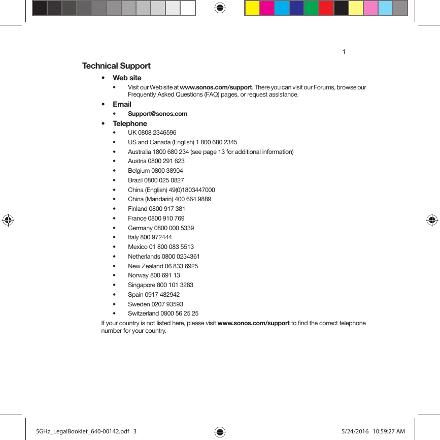 1Technical Support•Web site• Visit our Web site at www.sonos.com/support. There you can visit our Forums, browse our Frequently Asked Questions (FAQ) pages, or request assistance.•Email • Support@sonos.com• Telephone• UK 0808 2346596• US and Canada (English) 1 800 680 2345• Australia 1800 680 234 (see page 13 for additional information)• Austria 0800 291 623• Belgium 0800 38904• Brazil 0800 025 0827• China (English) 49(0)1803447000• China (Mandarin) 400 664 9889• Finland 0800 917 381 • France 0800 910 769• Germany 0800 000 5339• Italy 800 972444• Mexico 01 800 083 5513• Netherlands 0800 0234361• New Zealand 06 833 6925• Norway 800 691 13• Singapore 800 101 3283 • Spain 0917 482942• Sweden 0207 93593• Switzerland 0800 56 25 25If your country is not listed here, please visit www.sonos.com/support to find the correct telephone number for your country.5GHz_LegalBooklet_640-00142.pdf   35GHz_LegalBooklet_640-00142.pdf   3 5/24/2016   10:59:27 AM5/24/2016   10:59:27 AM