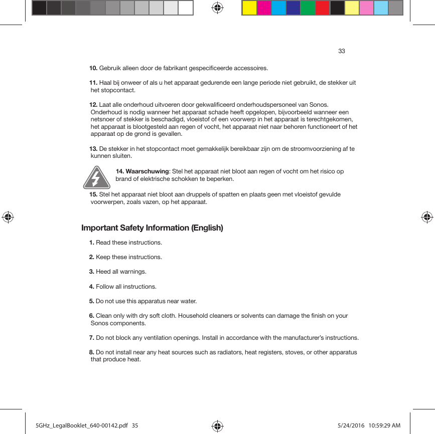 33Important Safety Information (English)10. Gebruik alleen door de fabrikant gespecificeerde accessoires.11. Haal bij onweer of als u het apparaat gedurende een lange periode niet gebruikt, de stekker uit het stopcontact.12. Laat alle onderhoud uitvoeren door gekwalificeerd onderhoudspersoneel van Sonos. Onderhoud is nodig wanneer het apparaat schade heeft opgelopen, bijvoorbeeld wanneer een netsnoer of stekker is beschadigd, vloeistof of een voorwerp in het apparaat is terechtgekomen, het apparaat is blootgesteld aan regen of vocht, het apparaat niet naar behoren functioneert of het apparaat op de grond is gevallen. 13. De stekker in het stopcontact moet gemakkelijk bereikbaar zijn om de stroomvoorziening af te kunnen sluiten.14. Waarschuwing: Stel het apparaat niet bloot aan regen of vocht om het risico op brand of elektrische schokken te beperken. 15. Stel het apparaat niet bloot aan druppels of spatten en plaats geen met vloeistof gevulde voorwerpen, zoals vazen, op het apparaat.1. Read these instructions.2. Keep these instructions.3. Heed all warnings.4. Follow all instructions.5. Do not use this apparatus near water. 6. Clean only with dry soft cloth. Household cleaners or solvents can damage the finish on your Sonos components. 7. Do not block any ventilation openings. Install in accordance with the manufacturer’s instructions.8. Do not install near any heat sources such as radiators, heat registers, stoves, or other apparatus that produce heat.5GHz_LegalBooklet_640-00142.pdf   355GHz_LegalBooklet_640-00142.pdf   35 5/24/2016   10:59:29 AM5/24/2016   10:59:29 AM