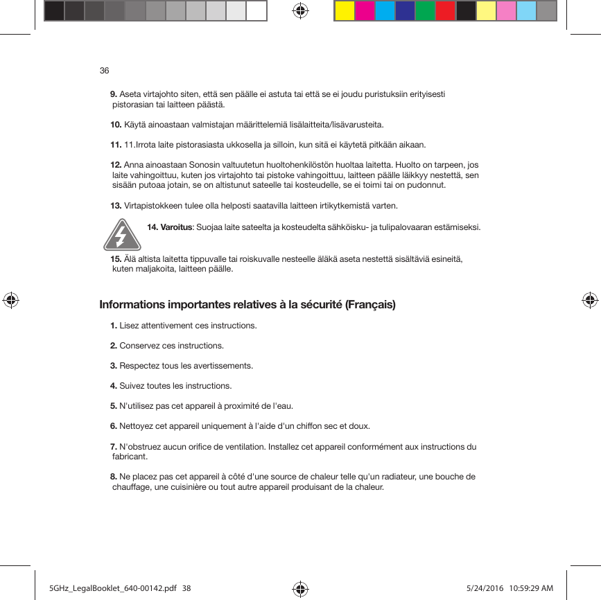 36Informations importantes relatives à la sécurité (Français) 9. Aseta virtajohto siten, että sen päälle ei astuta tai että se ei joudu puristuksiin erityisesti pistorasian tai laitteen päästä. 10. Käytä ainoastaan valmistajan määrittelemiä lisälaitteita/lisävarusteita.11. 11.Irrota laite pistorasiasta ukkosella ja silloin, kun sitä ei käytetä pitkään aikaan.12. Anna ainoastaan Sonosin valtuutetun huoltohenkilöstön huoltaa laitetta. Huolto on tarpeen, jos laite vahingoittuu, kuten jos virtajohto tai pistoke vahingoittuu, laitteen päälle läikkyy nestettä, sen sisään putoaa jotain, se on altistunut sateelle tai kosteudelle, se ei toimi tai on pudonnut. 13. Virtapistokkeen tulee olla helposti saatavilla laitteen irtikytkemistä varten.14. Varoitus: Suojaa laite sateelta ja kosteudelta sähköisku- ja tulipalovaaran estämiseksi.  15. Älä altista laitetta tippuvalle tai roiskuvalle nesteelle äläkä aseta nestettä sisältäviä esineitä, kuten maljakoita, laitteen päälle.1. Lisez attentivement ces instructions.2. Conservez ces instructions.3. Respectez tous les avertissements.4. Suivez toutes les instructions.5. N&apos;utilisez pas cet appareil à proximité de l&apos;eau. 6. Nettoyez cet appareil uniquement à l&apos;aide d&apos;un chiffon sec et doux. 7. N&apos;obstruez aucun orifice de ventilation. Installez cet appareil conformément aux instructions du fabricant.8. Ne placez pas cet appareil à côté d&apos;une source de chaleur telle qu&apos;un radiateur, une bouche de chauffage, une cuisinière ou tout autre appareil produisant de la chaleur.5GHz_LegalBooklet_640-00142.pdf   385GHz_LegalBooklet_640-00142.pdf   38 5/24/2016   10:59:29 AM5/24/2016   10:59:29 AM