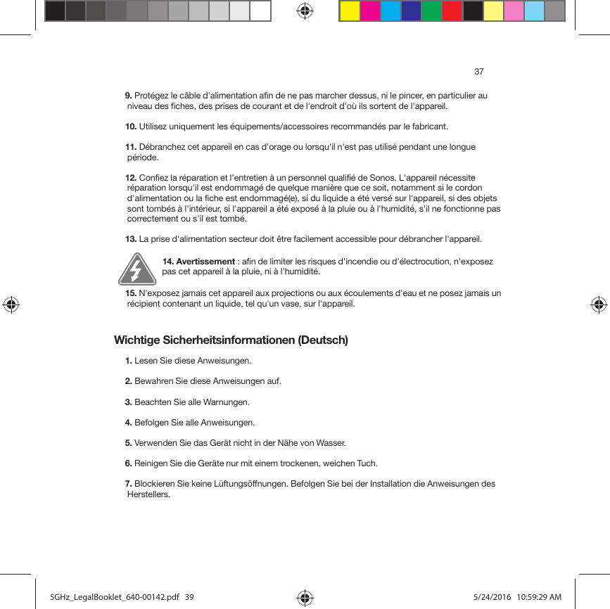 37Wichtige Sicherheitsinformationen (Deutsch) 9. Protégez le câble d&apos;alimentation afin de ne pas marcher dessus, ni le pincer, en particulier au niveau des fiches, des prises de courant et de l&apos;endroit d&apos;où ils sortent de l&apos;appareil. 10. Utilisez uniquement les équipements/accessoires recommandés par le fabricant.11. Débranchez cet appareil en cas d&apos;orage ou lorsqu&apos;il n&apos;est pas utilisé pendant une longue période.12. Confiez la réparation et l’entretien à un personnel qualifié de Sonos. L&apos;appareil nécessite réparation lorsqu&apos;il est endommagé de quelque manière que ce soit, notamment si le cordon d&apos;alimentation ou la fiche est endommagé(e), si du liquide a été versé sur l&apos;appareil, si des objets sont tombés à l&apos;intérieur, si l&apos;appareil a été exposé à la pluie ou à l&apos;humidité, s&apos;il ne fonctionne pas correctement ou s&apos;il est tombé. 13. La prise d&apos;alimentation secteur doit être facilement accessible pour débrancher l&apos;appareil.14. Avertissement : afin de limiter les risques d&apos;incendie ou d&apos;électrocution, n&apos;exposez pas cet appareil à la pluie, ni à l&apos;humidité. 15. N&apos;exposez jamais cet appareil aux projections ou aux écoulements d&apos;eau et ne posez jamais un récipient contenant un liquide, tel qu&apos;un vase, sur l&apos;appareil.1. Lesen Sie diese Anweisungen.2. Bewahren Sie diese Anweisungen auf.3. Beachten Sie alle Warnungen.4. Befolgen Sie alle Anweisungen.5. Verwenden Sie das Gerät nicht in der Nähe von Wasser. 6. Reinigen Sie die Geräte nur mit einem trockenen, weichen Tuch. 7. Blockieren Sie keine Lüftungsöffnungen. Befolgen Sie bei der Installation die Anweisungen des Herstellers.5GHz_LegalBooklet_640-00142.pdf   395GHz_LegalBooklet_640-00142.pdf   39 5/24/2016   10:59:29 AM5/24/2016   10:59:29 AM