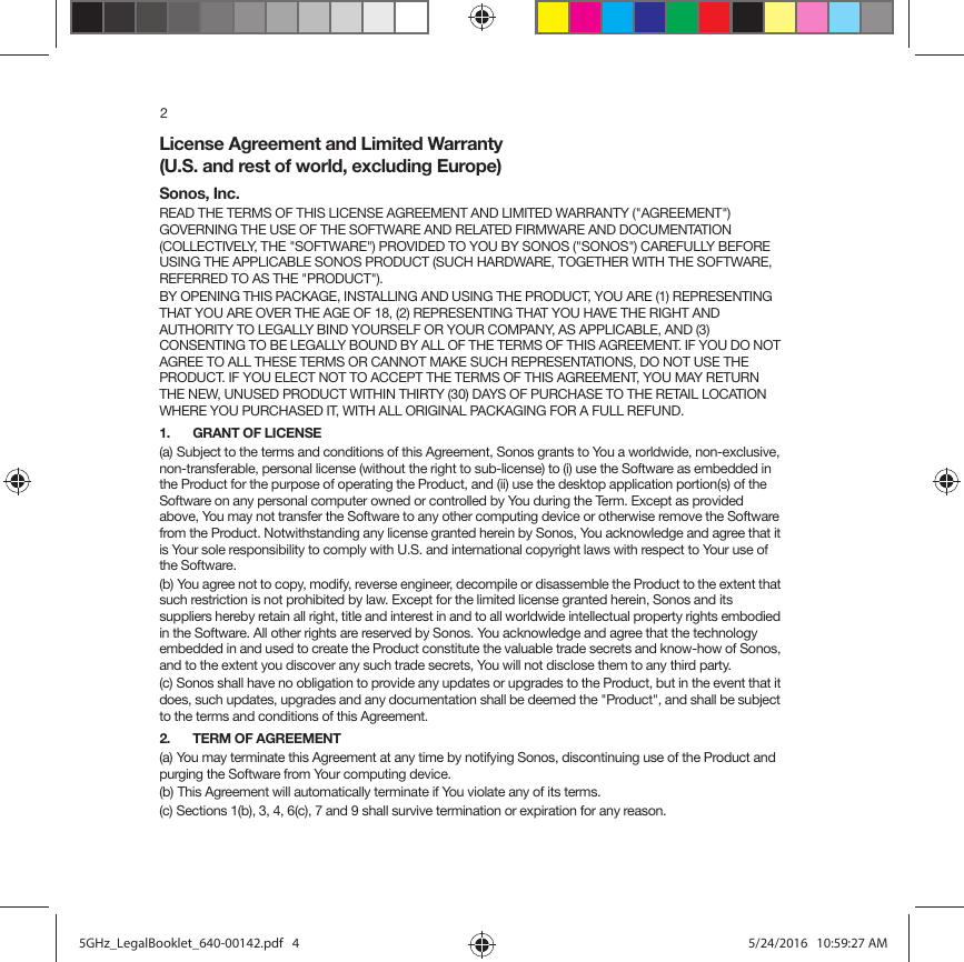 2License Agreement and Limited Warranty  (U.S. and rest of world, excluding Europe)Sonos, Inc.READ THE TERMS OF THIS LICENSE AGREEMENT AND LIMITED WARRANTY (&quot;AGREEMENT&quot;) GOVERNING THE USE OF THE SOFTWARE AND RELATED FIRMWARE AND DOCUMENTATION (COLLECTIVELY, THE &quot;SOFTWARE&quot;) PROVIDED TO YOU BY SONOS (&quot;SONOS&quot;) CAREFULLY BEFORE USING THE APPLICABLE SONOS PRODUCT (SUCH HARDWARE, TOGETHER WITH THE SOFTWARE, REFERRED TO AS THE &quot;PRODUCT&quot;). BY OPENING THIS PACKAGE, INSTALLING AND USING THE PRODUCT, YOU ARE (1) REPRESENTING THAT YOU ARE OVER THE AGE OF 18, (2) REPRESENTING THAT YOU HAVE THE RIGHT AND AUTHORITY TO LEGALLY BIND YOURSELF OR YOUR COMPANY, AS APPLICABLE, AND (3) CONSENTING TO BE LEGALLY BOUND BY ALL OF THE TERMS OF THIS AGREEMENT. IF YOU DO NOT AGREE TO ALL THESE TERMS OR CANNOT MAKE SUCH REPRESENTATIONS, DO NOT USE THE PRODUCT. IF YOU ELECT NOT TO ACCEPT THE TERMS OF THIS AGREEMENT, YOU MAY RETURN THE NEW, UNUSED PRODUCT WITHIN THIRTY (30) DAYS OF PURCHASE TO THE RETAIL LOCATION WHERE YOU PURCHASED IT, WITH ALL ORIGINAL PACKAGING FOR A FULL REFUND.1. GRANT OF LICENSE(a) Subject to the terms and conditions of this Agreement, Sonos grants to You a worldwide, non-exclusive, non-transferable, personal license (without the right to sub-license) to (i) use the Software as embedded in the Product for the purpose of operating the Product, and (ii) use the desktop application portion(s) of the Software on any personal computer owned or controlled by You during the Term. Except as provided above, You may not transfer the Software to any other computing device or otherwise remove the Software from the Product. Notwithstanding any license granted herein by Sonos, You acknowledge and agree that it is Your sole responsibility to comply with U.S. and international copyright laws with respect to Your use of the Software.(b) You agree not to copy, modify, reverse engineer, decompile or disassemble the Product to the extent that such restriction is not prohibited by law. Except for the limited license granted herein, Sonos and its suppliers hereby retain all right, title and interest in and to all worldwide intellectual property rights embodied in the Software. All other rights are reserved by Sonos. You acknowledge and agree that the technology embedded in and used to create the Product constitute the valuable trade secrets and know-how of Sonos, and to the extent you discover any such trade secrets, You will not disclose them to any third party. (c) Sonos shall have no obligation to provide any updates or upgrades to the Product, but in the event that it does, such updates, upgrades and any documentation shall be deemed the &quot;Product&quot;, and shall be subject to the terms and conditions of this Agreement.2. TERM OF AGREEMENT(a) You may terminate this Agreement at any time by notifying Sonos, discontinuing use of the Product and purging the Software from Your computing device.(b) This Agreement will automatically terminate if You violate any of its terms. (c) Sections 1(b), 3, 4, 6(c), 7 and 9 shall survive termination or expiration for any reason.5GHz_LegalBooklet_640-00142.pdf   45GHz_LegalBooklet_640-00142.pdf   4 5/24/2016   10:59:27 AM5/24/2016   10:59:27 AM