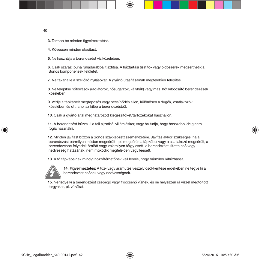 403. Tartson be minden figyelmeztetést.4. Kövessen minden utasítást.5. Ne használja a berendezést víz közelében. 6. Csak száraz, puha ruhadarabbal tisztítsa. A háztartási tisztító- vagy oldószerek megsérthetik a Sonos komponensek felületét. 7. Ne takarja le a szellőző nyílásokat. A gyártó utasításainak megfelelően telepítse.8. Ne telepítse hőforrások (radiátorok, hősugárzók, kályhák) vagy más, hőt kibocsátó berendezések közelében.9. Védje a tápkábelt megtaposás vagy becsípődés ellen, különösen a dugók, csatlakozók közelében és ott, ahol az kilép a berendezésből. 10. Csak a gyártó által meghatározott kiegészítőket/tartozékokat használjon.11. A berendezést húzza ki a fali aljzatból villámláskor, vagy ha tudja, hogy hosszabb ideig nem fogja használni. 12. Minden javítást bízzon a Sonos szakképzett személyzetére. Javítás akkor szükséges, ha a berendezést bármilyen módon megsérült - pl. megsérült a tápkábel vagy a csatlakozó megsérült, a berendezésbe folyadék ömlött vagy valamilyen tárgy esett, a berendezést kitette eső vagy nedvesség hatásának, nem működik megfelelően vagy leesett. 13. A fő tápkábelnek mindig hozzáférhetőnek kell lennie, hogy bármikor kihúzhassa.14. Figyelmeztetés: A tűz- vagy áramütés veszély csökkentése érdekében ne tegye ki a berendezést esőnek vagy nedvességnek.15. Ne tegye ki a berendezést csepegő vagy fröccsenő víznek, és ne helyezzen rá vízzel megtöltött tárgyakat, pl. vázákat.5GHz_LegalBooklet_640-00142.pdf   425GHz_LegalBooklet_640-00142.pdf   42 5/24/2016   10:59:30 AM5/24/2016   10:59:30 AM