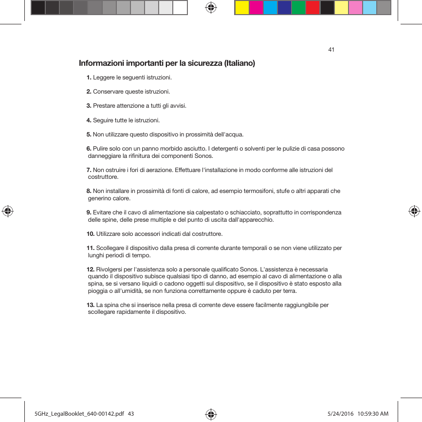 41Informazioni importanti per la sicurezza (Italiano) 1. Leggere le seguenti istruzioni.2. Conservare queste istruzioni.3. Prestare attenzione a tutti gli avvisi.4. Seguire tutte le istruzioni.5. Non utilizzare questo dispositivo in prossimità dell&apos;acqua. 6. Pulire solo con un panno morbido asciutto. I detergenti o solventi per le pulizie di casa possono danneggiare la rifinitura dei componenti Sonos. 7. Non ostruire i fori di aerazione. Effettuare l&apos;installazione in modo conforme alle istruzioni del costruttore.8. Non installare in prossimità di fonti di calore, ad esempio termosifoni, stufe o altri apparati che generino calore.9. Evitare che il cavo di alimentazione sia calpestato o schiacciato, soprattutto in corrispondenza delle spine, delle prese multiple e del punto di uscita dall&apos;apparecchio. 10. Utilizzare solo accessori indicati dal costruttore.11. Scollegare il dispositivo dalla presa di corrente durante temporali o se non viene utilizzato per lunghi periodi di tempo.12. Rivolgersi per l&apos;assistenza solo a personale qualificato Sonos. L&apos;assistenza è necessaria quando il dispositivo subisce qualsiasi tipo di danno, ad esempio al cavo di alimentazione o alla spina, se si versano liquidi o cadono oggetti sul dispositivo, se il dispositivo è stato esposto alla pioggia o all&apos;umidità, se non funziona correttamente oppure è caduto per terra. 13. La spina che si inserisce nella presa di corrente deve essere facilmente raggiungibile per scollegare rapidamente il dispositivo.5GHz_LegalBooklet_640-00142.pdf   435GHz_LegalBooklet_640-00142.pdf   43 5/24/2016   10:59:30 AM5/24/2016   10:59:30 AM