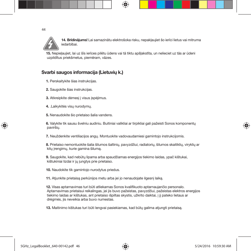 44Svarbi saugos informacija (Lietuvių k.)14. Brīdinājums! Lai samazinātu elektrošoka risku, nepakļaujiet šo ierīci lietus vai mitruma iedarbībai. 15. Nepieļaujiet, lai uz šīs ierīces pilētu ūdens vai tā tiktu apšļakstīta, un nelieciet uz tās ar ūdeni uzpildītus priekšmetus, piemēram, vāzes.1. Perskaitykite šias instrukcijas.2. Saugokite šias instrukcijas.3. Atkreipkite dėmesį į visus įspėjimus.4. .Laikykitės visų nurodymų.5. Nenaudokite šio prietaiso šalia vandens. 6. Valykite tik sausu švelniu audiniu. Buitiniai valikliai ar tirpikliai gali pažeisti Sonos komponentų paviršių. 7. Neuždenkite ventiliacijos angų. Montuokite vadovaudamiesi gamintojo instrukcijomis.8. Prietaiso nemontuokite šalia šilumos šaltinių, pavyzdžiui, radiatorių, šilumos skaitiklių, viryklių ar kitų įrengimų, kurie gamina šilumą.9. Saugokite, kad nebūtų lipama arba spaudžiamas energijos tiekimo laidas, ypač kištukai, kištukiniai lizdai ir jų jungtys prie prietaiso. 10. Naudokite tik gamintojo nurodytus priedus.11. Atjunkite prietaisą perkūnijos metu arba jei jo nenaudojate ilgesnį laiką.12. Visas aptarnavimas turi būti atliekamas Sonos kvalifikuoto aptarnaujančio personalo. Aptarnavimas prietaisui reikalingas, jei jis buvo pažeistas, pavyzdžiui, pažeistas elektros energijos tiekimo laidas ar kištukas, ant prietaiso išpiltas skystis, užkrito daiktai, į jį pateko lietaus ar drėgmės, jis neveikia arba buvo numestas. 13. Maitinimo kištukas turi būti lengvai pasiekiamas, kad būtų galima atjungti prietaisą.5GHz_LegalBooklet_640-00142.pdf   465GHz_LegalBooklet_640-00142.pdf   46 5/24/2016   10:59:30 AM5/24/2016   10:59:30 AM