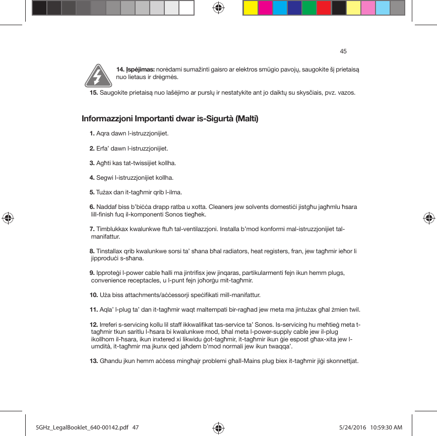 45Informazzjoni Importanti dwar is-Sigurtà (Malti)14. Įspėjimas: norėdami sumažinti gaisro ar elektros smūgio pavojų, saugokite šį prietaisą nuo lietaus ir drėgmės. 15. Saugokite prietaisą nuo lašėjimo ar purslų ir nestatykite ant jo daiktų su skysčiais, pvz. vazos.1. Aqra dawn l-istruzzjonijiet.2. Erfa’ dawn l-istruzzjonijiet.3. Agħti kas tat-twissijiet kollha.4. Segwi l-istruzzjonijiet kollha.5. Tużax dan it-tagħmir qrib l-ilma. 6. Naddaf biss b’biċċa drapp ratba u xotta. Cleaners jew solvents domestiċi jistgħu jagħmlu ħsara lill-finish fuq il-komponenti Sonos tiegħek. 7. Timblukkax kwalunkwe ftuħ tal-ventilazzjoni. Installa b’mod konformi mal-istruzzjonijiet tal-manifattur.8. Tinstallax qrib kwalunkwe sorsi ta’ sħana bħal radiators, heat registers, fran, jew tagħmir ieħor li jipproduċi s-sħana.9. Ipproteġi l-power cable ħalli ma jintrifisx jew jinqaras, partikularmenti fejn ikun hemm plugs, convenience receptacles, u l-punt fejn joħorġu mit-tagħmir. 10. Uża biss attachments/aċċessorji speċifikati mill-manifattur.11. Aqla’ l-plug ta’ dan it-tagħmir waqt maltempati bir-ragħad jew meta ma jintużax għal żmien twil.12. Irreferi s-servicing kollu lil staff ikkwalifikat tas-service ta’ Sonos. Is-servicing hu meħtieġ meta t-tagħmir tkun saritlu l-ħsara bi kwalunkwe mod, bħal meta l-power-supply cable jew il-plug ikollhom il-ħsara, ikun inxtered xi likwidu ġot-tagħmir, it-tagħmir ikun ġie espost għax-xita jew l-umdità, it-tagħmir ma jkunx qed jaħdem b’mod normali jew ikun twaqqa’. 13. Għandu jkun hemm aċċess mingħajr problemi għaIl-Mains plug biex it-tagħmir jiġi skonnettjat.5GHz_LegalBooklet_640-00142.pdf   475GHz_LegalBooklet_640-00142.pdf   47 5/24/2016   10:59:30 AM5/24/2016   10:59:30 AM