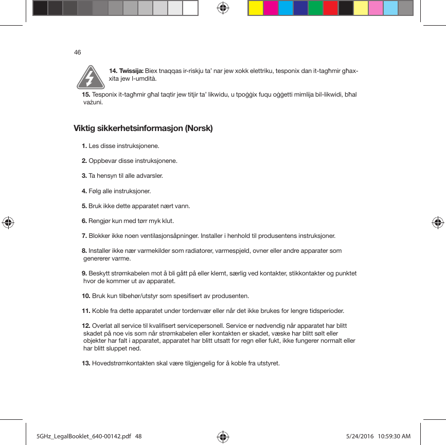 46Viktig sikkerhetsinformasjon (Norsk) 14. Twissija: Biex tnaqqas ir-riskju ta’ nar jew xokk elettriku, tesponix dan it-tagħmir għax-xita jew l-umdità. 15. Tesponix it-tagħmir għal taqtir jew titjir ta’ likwidu, u tpoġġix fuqu oġġetti mimlija bil-likwidi, bħal vażuni.1. Les disse instruksjonene.2. Oppbevar disse instruksjonene.3. Ta hensyn til alle advarsler.4. Følg alle instruksjoner.5. Bruk ikke dette apparatet nært vann. 6. Rengjør kun med tørr myk klut. 7. Blokker ikke noen ventilasjonsåpninger. Installer i henhold til produsentens instruksjoner.8. Installer ikke nær varmekilder som radiatorer, varmespjeld, ovner eller andre apparater som genererer varme.9. Beskytt strømkabelen mot å bli gått på eller klemt, særlig ved kontakter, stikkontakter og punktet hvor de kommer ut av apparatet. 10. Bruk kun tilbehør/utstyr som spesifisert av produsenten.11. Koble fra dette apparatet under tordenvær eller når det ikke brukes for lengre tidsperioder.12. Overlat all service til kvalifisert servicepersonell. Service er nødvendig når apparatet har blitt skadet på noe vis som når strømkabelen eller kontakten er skadet, væske har blitt sølt eller objekter har falt i apparatet, apparatet har blitt utsatt for regn eller fukt, ikke fungerer normalt eller har blitt sluppet ned. 13. Hovedstrømkontakten skal være tilgjengelig for å koble fra utstyret.5GHz_LegalBooklet_640-00142.pdf   485GHz_LegalBooklet_640-00142.pdf   48 5/24/2016   10:59:30 AM5/24/2016   10:59:30 AM