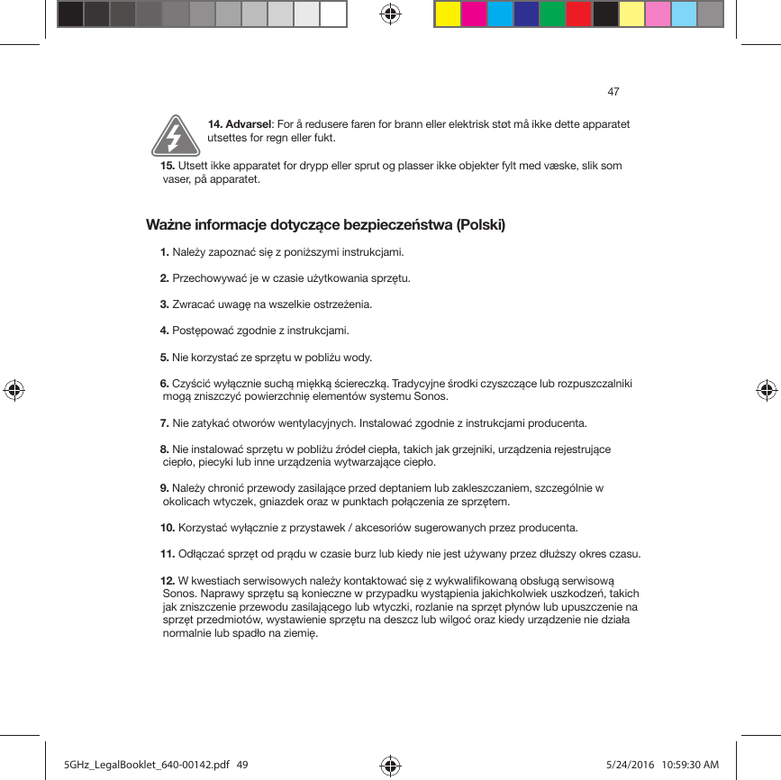 47Ważne informacje dotyczące bezpieczeństwa (Polski) 14. Advarsel: For å redusere faren for brann eller elektrisk støt må ikke dette apparatet utsettes for regn eller fukt. 15. Utsett ikke apparatet for drypp eller sprut og plasser ikke objekter fylt med væske, slik som vaser, på apparatet.1. Należy zapoznać się z poniższymi instrukcjami.2. Przechowywać je w czasie użytkowania sprzętu.3. Zwracać uwagę na wszelkie ostrzeżenia.4. Postępować zgodnie z instrukcjami.5. Nie korzystać ze sprzętu w pobliżu wody. 6. Czyścić wyłącznie suchą miękką ściereczką. Tradycyjne środki czyszczące lub rozpuszczalniki mogą zniszczyć powierzchnię elementów systemu Sonos. 7. Nie zatykać otworów wentylacyjnych. Instalować zgodnie z instrukcjami producenta.8. Nie instalować sprzętu w pobliżu źródeł ciepła, takich jak grzejniki, urządzenia rejestrujące ciepło, piecyki lub inne urządzenia wytwarzające ciepło.9. Należy chronić przewody zasilające przed deptaniem lub zakleszczaniem, szczególnie w okolicach wtyczek, gniazdek oraz w punktach połączenia ze sprzętem. 10. Korzystać wyłącznie z przystawek / akcesoriów sugerowanych przez producenta.11. Odłączać sprzęt od prądu w czasie burz lub kiedy nie jest używany przez dłuższy okres czasu.12. W kwestiach serwisowych należy kontaktować się z wykwalifikowaną obsługą serwisową Sonos. Naprawy sprzętu są konieczne w przypadku wystąpienia jakichkolwiek uszkodzeń, takich jak zniszczenie przewodu zasilającego lub wtyczki, rozlanie na sprzęt płynów lub upuszczenie na sprzęt przedmiotów, wystawienie sprzętu na deszcz lub wilgoć oraz kiedy urządzenie nie działa normalnie lub spadło na ziemię. 5GHz_LegalBooklet_640-00142.pdf   495GHz_LegalBooklet_640-00142.pdf   49 5/24/2016   10:59:30 AM5/24/2016   10:59:30 AM