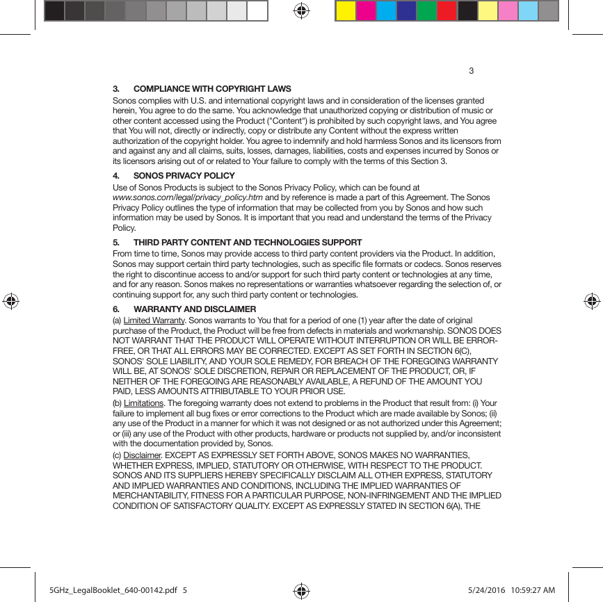 33. COMPLIANCE WITH COPYRIGHT LAWSSonos complies with U.S. and international copyright laws and in consideration of the licenses granted herein, You agree to do the same. You acknowledge that unauthorized copying or distribution of music or other content accessed using the Product (&quot;Content&quot;) is prohibited by such copyright laws, and You agree that You will not, directly or indirectly, copy or distribute any Content without the express written authorization of the copyright holder. You agree to indemnify and hold harmless Sonos and its licensors from and against any and all claims, suits, losses, damages, liabilities, costs and expenses incurred by Sonos or its licensors arising out of or related to Your failure to comply with the terms of this Section 3. 4. SONOS PRIVACY POLICYUse of Sonos Products is subject to the Sonos Privacy Policy, which can be found at  www.sonos.com/legal/privacy_policy.htm and by reference is made a part of this Agreement. The Sonos Privacy Policy outlines the type of information that may be collected from you by Sonos and how such information may be used by Sonos. It is important that you read and understand the terms of the Privacy Policy. 5. THIRD PARTY CONTENT AND TECHNOLOGIES SUPPORTFrom time to time, Sonos may provide access to third party content providers via the Product. In addition, Sonos may support certain third party technologies, such as specific file formats or codecs. Sonos reserves the right to discontinue access to and/or support for such third party content or technologies at any time, and for any reason. Sonos makes no representations or warranties whatsoever regarding the selection of, or continuing support for, any such third party content or technologies.6. WARRANTY AND DISCLAIMER(a) Limited Warranty. Sonos warrants to You that for a period of one (1) year after the date of original purchase of the Product, the Product will be free from defects in materials and workmanship. SONOS DOES NOT WARRANT THAT THE PRODUCT WILL OPERATE WITHOUT INTERRUPTION OR WILL BE ERROR-FREE, OR THAT ALL ERRORS MAY BE CORRECTED. EXCEPT AS SET FORTH IN SECTION 6(C), SONOS&apos; SOLE LIABILITY, AND YOUR SOLE REMEDY, FOR BREACH OF THE FOREGOING WARRANTY WILL BE, AT SONOS&apos; SOLE DISCRETION, REPAIR OR REPLACEMENT OF THE PRODUCT, OR, IF NEITHER OF THE FOREGOING ARE REASONABLY AVAILABLE, A REFUND OF THE AMOUNT YOU PAID, LESS AMOUNTS ATTRIBUTABLE TO YOUR PRIOR USE.(b) Limitations. The foregoing warranty does not extend to problems in the Product that result from: (i) Your failure to implement all bug fixes or error corrections to the Product which are made available by Sonos; (ii) any use of the Product in a manner for which it was not designed or as not authorized under this Agreement; or (iii) any use of the Product with other products, hardware or products not supplied by, and/or inconsistent with the documentation provided by, Sonos.(c) Disclaimer. EXCEPT AS EXPRESSLY SET FORTH ABOVE, SONOS MAKES NO WARRANTIES, WHETHER EXPRESS, IMPLIED, STATUTORY OR OTHERWISE, WITH RESPECT TO THE PRODUCT. SONOS AND ITS SUPPLIERS HEREBY SPECIFICALLY DISCLAIM ALL OTHER EXPRESS, STATUTORY AND IMPLIED WARRANTIES AND CONDITIONS, INCLUDING THE IMPLIED WARRANTIES OF MERCHANTABILITY, FITNESS FOR A PARTICULAR PURPOSE, NON-INFRINGEMENT AND THE IMPLIED CONDITION OF SATISFACTORY QUALITY. EXCEPT AS EXPRESSLY STATED IN SECTION 6(A), THE 5GHz_LegalBooklet_640-00142.pdf   55GHz_LegalBooklet_640-00142.pdf   5 5/24/2016   10:59:27 AM5/24/2016   10:59:27 AM