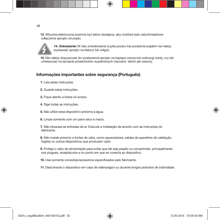 48Informações importantes sobre segurança (Português)13. Wtyczka elektryczna powinna być łatwo dostępna, aby możliwe było natychmiastowe odłączenie sprzętu od prądu.14. Ostrzeżenie: W celu zniwelowania ryzyka pożaru lub porażenia prądem nie należy wystawiać sprzętu na deszcz lub wilgoć. 15. Nie należy dopuszczać do wystawienia sprzętu na kapiące ciecze lub rozbryzgi wody, czy też umieszczać na sprzęcie przedmiotów wypełnionych cieczami, takich jak wazony.1. Leia estas instruções.2. Guarde estas instruções.3. Fique atento a todos os avisos.4. Siga todas as instruções.5. Não utilize esse dispositivo próximo à água. 6. Limpe somente com um pano seco e macio. 7. Não bloqueie as entradas de ar. Execute a instalação de acordo com as instruções do fabricante.8. Não instale próximo a fontes de calor, como aquecedores, saídas de aparelhos de calefação, fogões ou outros dispositivos que produzem calor.9. Proteja o cabo de alimentação para evitar que ele seja pisado ou comprimido, principalmente nos plugues, receptáculos e no ponto em que se conecta ao dispositivo. 10. Use somente conexões/acessórios especificados pelo fabricante.11. Desconecte o dispositivo em caso de relâmpagos ou durante longos períodos de inatividade.5GHz_LegalBooklet_640-00142.pdf   505GHz_LegalBooklet_640-00142.pdf   50 5/24/2016   10:59:30 AM5/24/2016   10:59:30 AM