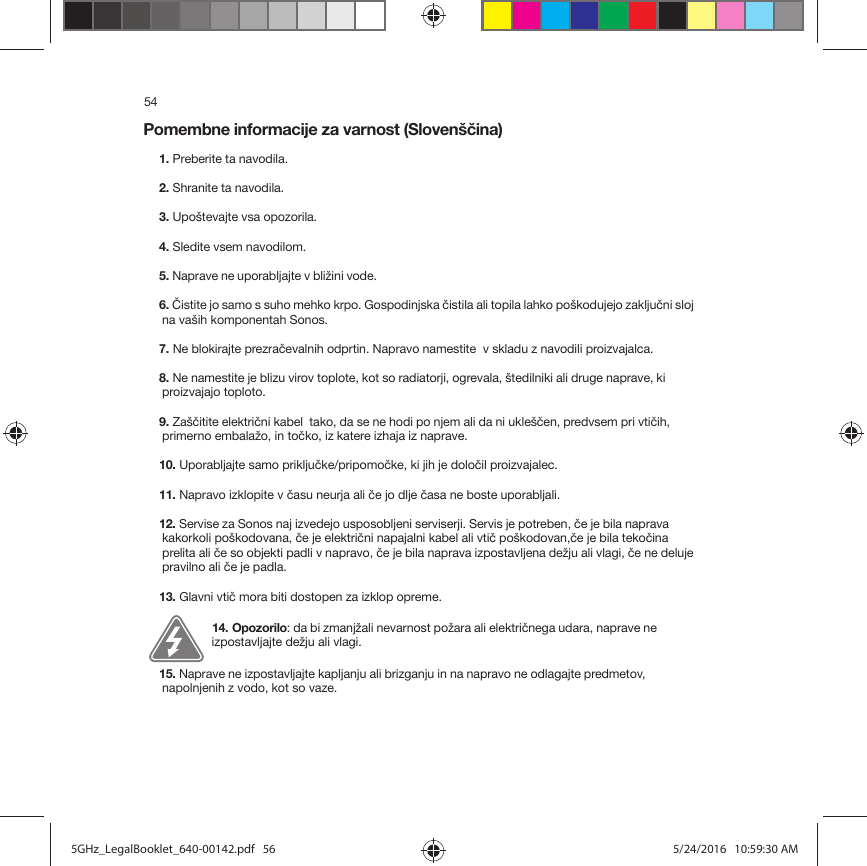 54Pomembne informacije za varnost (Slovenščina) 1. Preberite ta navodila.2. Shranite ta navodila.3. Upoštevajte vsa opozorila.4. Sledite vsem navodilom.5. Naprave ne uporabljajte v bližini vode. 6. Čistite jo samo s suho mehko krpo. Gospodinjska čistila ali topila lahko poškodujejo zaključni sloj na vaših komponentah Sonos. 7. Ne blokirajte prezračevalnih odprtin. Napravo namestite  v skladu z navodili proizvajalca.8. Ne namestite je blizu virov toplote, kot so radiatorji, ogrevala, štedilniki ali druge naprave, ki proizvajajo toploto.9. Zaščitite električni kabel  tako, da se ne hodi po njem ali da ni ukleščen, predvsem pri vtičih, primerno embalažo, in točko, iz katere izhaja iz naprave. 10. Uporabljajte samo priključke/pripomočke, ki jih je določil proizvajalec.11. Napravo izklopite v času neurja ali če jo dlje časa ne boste uporabljali.12. Servise za Sonos naj izvedejo usposobljeni serviserji. Servis je potreben, če je bila naprava kakorkoli poškodovana, če je električni napajalni kabel ali vtič poškodovan,če je bila tekočina prelita ali če so objekti padli v napravo, če je bila naprava izpostavljena dežju ali vlagi, če ne deluje pravilno ali če je padla. 13. Glavni vtič mora biti dostopen za izklop opreme.14. Opozorilo: da bi zmanjžali nevarnost požara ali električnega udara, naprave ne izpostavljajte dežju ali vlagi. 15. Naprave ne izpostavljajte kapljanju ali brizganju in na napravo ne odlagajte predmetov, napolnjenih z vodo, kot so vaze.5GHz_LegalBooklet_640-00142.pdf   565GHz_LegalBooklet_640-00142.pdf   56 5/24/2016   10:59:30 AM5/24/2016   10:59:30 AM