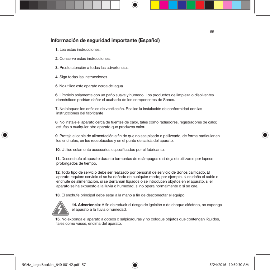 55Información de seguridad importante (Español) 1. Lea estas instrucciones.2. Conserve estas instrucciones.3. Preste atención a todas las advertencias.4. Siga todas las instrucciones.5. No utilice este aparato cerca del agua. 6. Límpielo solamente con un paño suave y húmedo. Los productos de limpieza o disolventes domésticos podrían dañar el acabado de los componentes de Sonos. 7. No bloquee los orificios de ventilación. Realice la instalación de conformidad con las instrucciones del fabricante8. No instale el aparato cerca de fuentes de calor, tales como radiadores, registradores de calor, estufas o cualquier otro aparato que produzca calor.9. Proteja el cable de alimentación a fin de que no sea pisado o pellizcado, de forma particular en los enchufes, en los receptáculos y en el punto de salida del aparato. 10. Utilice solamente accesorios especificados por el fabricante.11. Desenchufe el aparato durante tormentas de relámpagos o si deja de utilizarse por lapsos prolongados de tiempo.12. Todo tipo de servicio debe ser realizado por personal de servicio de Sonos calificado. El aparato requiere servicio si se ha dañado de cualquier modo; por ejemplo, si se daña el cable o enchufe de alimentación, si se derraman líquidos o se introducen objetos en el aparato, si el aparato se ha expuesto a la lluvia o humedad, si no opera normalmente o si se cae. 13. El enchufe principal debe estar a la mano a fin de desconectar el equipo.14. Advertencia: A fin de reducir el riesgo de ignición o de choque eléctrico, no exponga el aparato a la lluvia o humedad. 15. No exponga el aparato a goteos o salpicaduras y no coloque objetos que contengan líquidos, tales como vasos, encima del aparato.5GHz_LegalBooklet_640-00142.pdf   575GHz_LegalBooklet_640-00142.pdf   57 5/24/2016   10:59:30 AM5/24/2016   10:59:30 AM