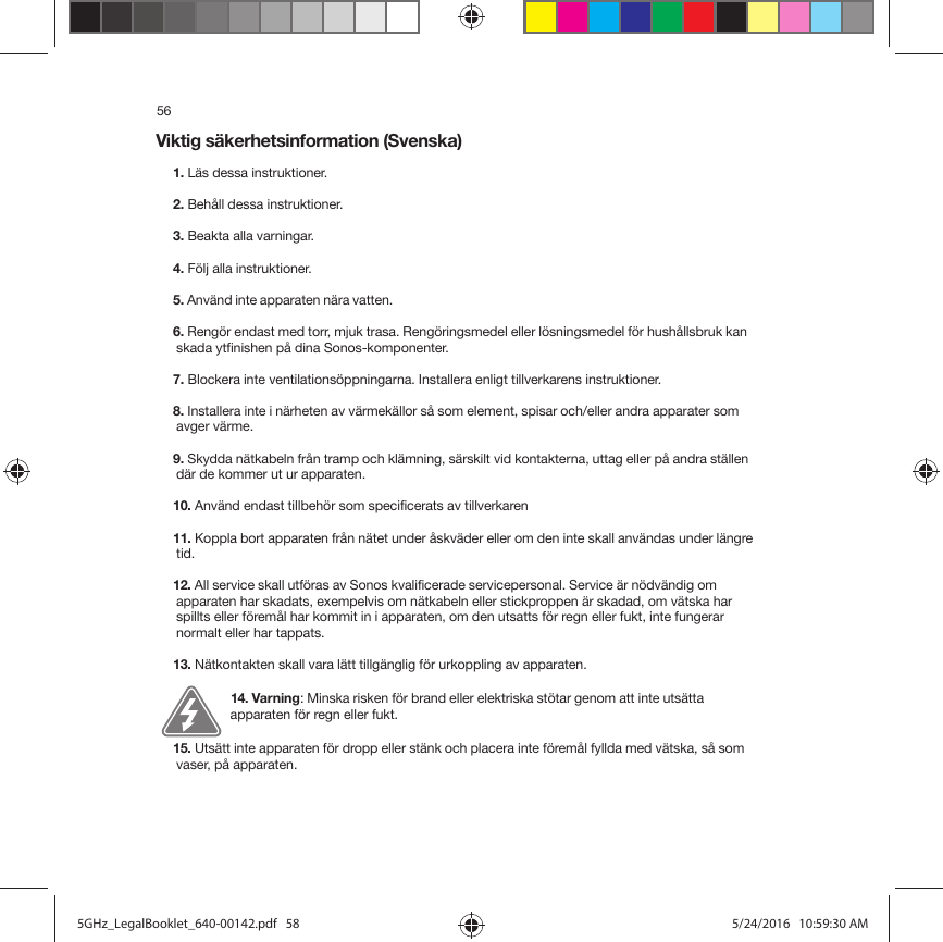 56Viktig säkerhetsinformation (Svenska) 1. Läs dessa instruktioner.2. Behåll dessa instruktioner.3. Beakta alla varningar.4. Följ alla instruktioner.5. Använd inte apparaten nära vatten. 6. Rengör endast med torr, mjuk trasa. Rengöringsmedel eller lösningsmedel för hushållsbruk kan skada ytfinishen på dina Sonos-komponenter. 7. Blockera inte ventilationsöppningarna. Installera enligt tillverkarens instruktioner.8. Installera inte i närheten av värmekällor så som element, spisar och/eller andra apparater som avger värme.9. Skydda nätkabeln från tramp och klämning, särskilt vid kontakterna, uttag eller på andra ställen där de kommer ut ur apparaten. 10. Använd endast tillbehör som specificerats av tillverkaren11. Koppla bort apparaten från nätet under åskväder eller om den inte skall användas under längre tid.12. All service skall utföras av Sonos kvalificerade servicepersonal. Service är nödvändig om apparaten har skadats, exempelvis om nätkabeln eller stickproppen är skadad, om vätska har spillts eller föremål har kommit in i apparaten, om den utsatts för regn eller fukt, inte fungerar normalt eller har tappats. 13. Nätkontakten skall vara lätt tillgänglig för urkoppling av apparaten.14. Varning: Minska risken för brand eller elektriska stötar genom att inte utsätta apparaten för regn eller fukt. 15. Utsätt inte apparaten för dropp eller stänk och placera inte föremål fyllda med vätska, så som vaser, på apparaten.5GHz_LegalBooklet_640-00142.pdf   585GHz_LegalBooklet_640-00142.pdf   58 5/24/2016   10:59:30 AM5/24/2016   10:59:30 AM