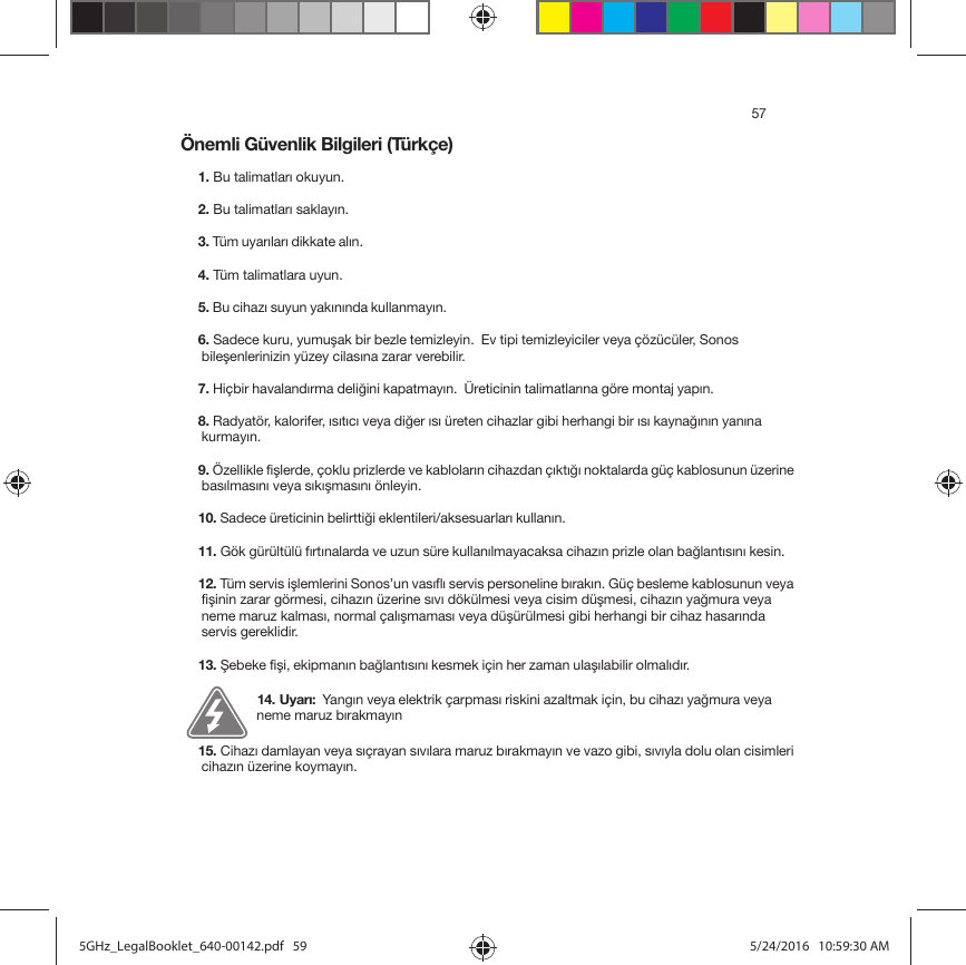 57Önemli Güvenlik Bilgileri (Türkçe) 1. Bu talimatları okuyun.2. Bu talimatları saklayın.3. Tüm uyarıları dikkate alın. 4. Tüm talimatlara uyun.5. Bu cihazı suyun yakınında kullanmayın. 6. Sadece kuru, yumuşak bir bezle temizleyin.  Ev tipi temizleyiciler veya çözücüler, Sonos bileşenlerinizin yüzey cilasına zarar verebilir. 7. Hiçbir havalandırma deliğini kapatmayın.  Üreticinin talimatlarına göre montaj yapın. 8. Radyatör, kalorifer, ısıtıcı veya diğer ısı üreten cihazlar gibi herhangi bir ısı kaynağının yanına kurmayın. 9. Özellikle fişlerde, çoklu prizlerde ve kabloların cihazdan çıktığı noktalarda güç kablosunun üzerine basılmasını veya sıkışmasını önleyin. 10. Sadece üreticinin belirttiği eklentileri/aksesuarları kullanın. 11. Gök gürültülü fırtınalarda ve uzun süre kullanılmayacaksa cihazın prizle olan bağlantısını kesin. 12. Tüm servis işlemlerini Sonos’un vasıflı servis personeline bırakın. Güç besleme kablosunun veya fişinin zarar görmesi, cihazın üzerine sıvı dökülmesi veya cisim düşmesi, cihazın yağmura veya neme maruz kalması, normal çalışmaması veya düşürülmesi gibi herhangi bir cihaz hasarında servis gereklidir.  13. Şebeke fişi, ekipmanın bağlantısını kesmek için her zaman ulaşılabilir olmalıdır. 14. Uyarı:  Yangın veya elektrik çarpması riskini azaltmak için, bu cihazı yağmura veya neme maruz bırakmayın15. Cihazı damlayan veya sıçrayan sıvılara maruz bırakmayın ve vazo gibi, sıvıyla dolu olan cisimleri cihazın üzerine koymayın. 5GHz_LegalBooklet_640-00142.pdf   595GHz_LegalBooklet_640-00142.pdf   59 5/24/2016   10:59:30 AM5/24/2016   10:59:30 AM