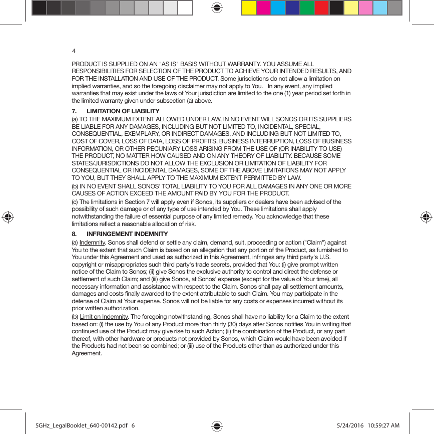 4PRODUCT IS SUPPLIED ON AN &quot;AS IS&quot; BASIS WITHOUT WARRANTY. YOU ASSUME ALL RESPONSIBILITIES FOR SELECTION OF THE PRODUCT TO ACHIEVE YOUR INTENDED RESULTS, AND FOR THE INSTALLATION AND USE OF THE PRODUCT. Some jurisdictions do not allow a limitation on implied warranties, and so the foregoing disclaimer may not apply to You.   In any event, any implied warranties that may exist under the laws of Your jurisdiction are limited to the one (1) year period set forth in the limited warranty given under subsection (a) above.7. LIMITATION OF LIABILITY(a) TO THE MAXIMUM EXTENT ALLOWED UNDER LAW, IN NO EVENT WILL SONOS OR ITS SUPPLIERS BE LIABLE FOR ANY DAMAGES, INCLUDING BUT NOT LIMITED TO, INCIDENTAL, SPECIAL, CONSEQUENTIAL, EXEMPLARY, OR INDIRECT DAMAGES, AND INCLUDING BUT NOT LIMITED TO, COST OF COVER, LOSS OF DATA, LOSS OF PROFITS, BUSINESS INTERRUPTION, LOSS OF BUSINESS INFORMATION, OR OTHER PECUNIARY LOSS ARISING FROM THE USE OF (OR INABILITY TO USE) THE PRODUCT, NO MATTER HOW CAUSED AND ON ANY THEORY OF LIABILITY. BECAUSE SOME STATES/JURISDICTIONS DO NOT ALLOW THE EXCLUSION OR LIMITATION OF LIABILITY FOR CONSEQUENTIAL OR INCIDENTAL DAMAGES, SOME OF THE ABOVE LIMITATIONS MAY NOT APPLY TO YOU, BUT THEY SHALL APPLY TO THE MAXIMUM EXTENT PERMITTED BY LAW.(b) IN NO EVENT SHALL SONOS&apos; TOTAL LIABILITY TO YOU FOR ALL DAMAGES IN ANY ONE OR MORE CAUSES OF ACTION EXCEED THE AMOUNT PAID BY YOU FOR THE PRODUCT.(c) The limitations in Section 7 will apply even if Sonos, its suppliers or dealers have been advised of the possibility of such damage or of any type of use intended by You. These limitations shall apply notwithstanding the failure of essential purpose of any limited remedy. You acknowledge that these limitations reflect a reasonable allocation of risk. 8. INFRINGEMENT INDEMNITY(a) Indemnity. Sonos shall defend or settle any claim, demand, suit, proceeding or action (&quot;Claim&quot;) against You to the extent that such Claim is based on an allegation that any portion of the Product, as furnished to You under this Agreement and used as authorized in this Agreement, infringes any third party&apos;s U.S. copyright or misappropriates such third party&apos;s trade secrets, provided that You: (i) give prompt written notice of the Claim to Sonos; (ii) give Sonos the exclusive authority to control and direct the defense or settlement of such Claim; and (iii) give Sonos, at Sonos&apos; expense (except for the value of Your time), all necessary information and assistance with respect to the Claim. Sonos shall pay all settlement amounts, damages and costs finally awarded to the extent attributable to such Claim. You may participate in the defense of Claim at Your expense. Sonos will not be liable for any costs or expenses incurred without its prior written authorization.(b) Limit on Indemnity. The foregoing notwithstanding, Sonos shall have no liability for a Claim to the extent based on: (i) the use by You of any Product more than thirty (30) days after Sonos notifies You in writing that continued use of the Product may give rise to such Action; (ii) the combination of the Product, or any part thereof, with other hardware or products not provided by Sonos, which Claim would have been avoided if the Products had not been so combined; or (iii) use of the Products other than as authorized under this Agreement.5GHz_LegalBooklet_640-00142.pdf   65GHz_LegalBooklet_640-00142.pdf   6 5/24/2016   10:59:27 AM5/24/2016   10:59:27 AM