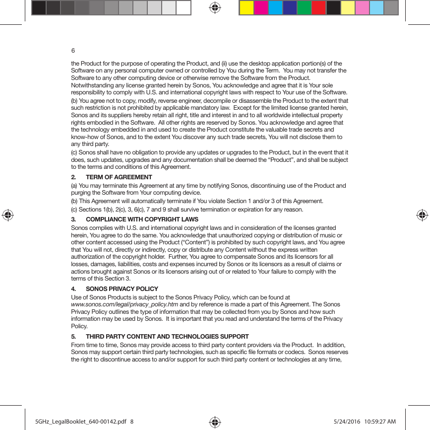 6the Product for the purpose of operating the Product, and (ii) use the desktop application portion(s) of the Software on any personal computer owned or controlled by You during the Term.  You may not transfer the Software to any other computing device or otherwise remove the Software from the Product.  Notwithstanding any license granted herein by Sonos, You acknowledge and agree that it is Your sole responsibility to comply with U.S. and international copyright laws with respect to Your use of the Software.(b) You agree not to copy, modify, reverse engineer, decompile or disassemble the Product to the extent that such restriction is not prohibited by applicable mandatory law.  Except for the limited license granted herein, Sonos and its suppliers hereby retain all right, title and interest in and to all worldwide intellectual property rights embodied in the Software.  All other rights are reserved by Sonos. You acknowledge and agree that the technology embedded in and used to create the Product constitute the valuable trade secrets and know-how of Sonos, and to the extent You discover any such trade secrets, You will not disclose them to any third party. (c) Sonos shall have no obligation to provide any updates or upgrades to the Product, but in the event that it does, such updates, upgrades and any documentation shall be deemed the “Product”, and shall be subject to the terms and conditions of this Agreement.2. TERM OF AGREEMENT(a) You may terminate this Agreement at any time by notifying Sonos, discontinuing use of the Product and purging the Software from Your computing device.(b) This Agreement will automatically terminate if You violate Section 1 and/or 3 of this Agreement.(c) Sections 1(b), 2(c), 3, 6(c), 7 and 9 shall survive termination or expiration for any reason.3. COMPLIANCE WITH COPYRIGHT LAWSSonos complies with U.S. and international copyright laws and in consideration of the licenses granted herein, You agree to do the same. You acknowledge that unauthorized copying or distribution of music or other content accessed using the Product (“Content”) is prohibited by such copyright laws, and You agree that You will not, directly or indirectly, copy or distribute any Content without the express written authorization of the copyright holder.  Further, You agree to compensate Sonos and its licensors for all losses, damages, liabilities, costs and expenses incurred by Sonos or its licensors as a result of claims or actions brought against Sonos or its licensors arising out of or related to Your failure to comply with the terms of this Section 3. 4. SONOS PRIVACY POLICYUse of Sonos Products is subject to the Sonos Privacy Policy, which can be found at  www.sonos.com/legal/privacy_policy.htm and by reference is made a part of this Agreement. The Sonos Privacy Policy outlines the type of information that may be collected from you by Sonos and how such information may be used by Sonos.  It is important that you read and understand the terms of the Privacy Policy. 5. THIRD PARTY CONTENT AND TECHNOLOGIES SUPPORTFrom time to time, Sonos may provide access to third party content providers via the Product.  In addition, Sonos may support certain third party technologies, such as specific file formats or codecs.  Sonos reserves the right to discontinue access to and/or support for such third party content or technologies at any time, 5GHz_LegalBooklet_640-00142.pdf   85GHz_LegalBooklet_640-00142.pdf   8 5/24/2016   10:59:27 AM5/24/2016   10:59:27 AM