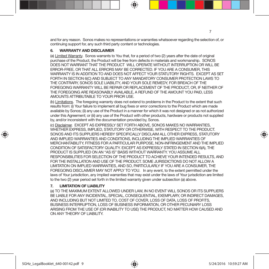 7and for any reason.  Sonos makes no representations or warranties whatsoever regarding the selection of, or continuing support for, any such third party content or technologies.6. WARRANTY AND DISCLAIMER(a) Limited Warranty.  Sonos warrants to You that, for a period of two (2) years after the date of original purchase of the Product, the Product will be free from defects in materials and workmanship.  SONOS DOES NOT WARRANT THAT THE PRODUCT  WILL OPERATE WITHOUT INTERRUPTION OR WILL BE ERROR-FREE, OR THAT ALL ERRORS MAY BE CORRECTED. IF YOU ARE A CONSUMER, THIS WARRANTY IS IN ADDITION TO AND DOES NOT AFFECT YOUR STATUTORY RIGHTS.  EXCEPT AS SET FORTH IN SECTION 6(C) AND SUBJECT TO ANY MANDATORY CONSUMER PROTECTION LAWS TO THE CONTRARY, SONOS SOLE LIABILITY, AND YOUR SOLE REMEDY, FOR BREACH OF THE FOREGOING WARRANTY WILL BE REPAIR OR REPLACEMENT OF THE PRODUCT, OR, IF NEITHER OF THE FOREGOING ARE REASONABLY AVAILABLE, A REFUND OF THE AMOUNT YOU PAID, LESS AMOUNTS ATTRIBUTABLE TO YOUR PRIOR USE.(b) Limitations.  The foregoing warranty does not extend to problems in the Product to the extent that such results from: (i) Your failure to implement all bug fixes or error corrections to the Product which are made available by Sonos; (ii) any use of the Product in a manner for which it was not designed or as not authorized under this Agreement; or (iii) any use of the Product with other products, hardware or products not supplied by, and/or inconsistent with the documentation provided by, Sonos.(c) Disclaimer.  EXCEPT AS EXPRESSLY SET FORTH ABOVE, SONOS MAKES NO WARRANTIES, WHETHER EXPRESS, IMPLIED, STATUTORY OR OTHERWISE, WITH RESPECT TO THE PRODUCT. SONOS AND ITS SUPPLIERS HEREBY SPECIFICALLY DISCLAIM ALL OTHER EXPRESS, STATUTORY AND IMPLIED WARRANTIES AND CONDITIONS, INCLUDING THE IMPLIED WARRANTIES OF MERCHANTABILITY, FITNESS FOR A PARTICULAR PURPOSE, NON-INFRINGEMENT AND THE IMPLIED CONDITION OF SATISFACTORY QUALITY. EXCEPT AS EXPRESSLY STATED IN SECTION 6(A), THE PRODUCT IS SUPPLIED ON AN “AS IS” BASIS WITHOUT WARRANTY. YOU ASSUME ALL RESPONSIBILITIES FOR SELECTION OF THE PRODUCT TO ACHIEVE YOUR INTENDED RESULTS, AND FOR THE INSTALLATION AND USE OF THE PRODUCT. SOME JURISDICTIONS DO NOT ALLOW A LIMITATION ON IMPLIED WARRANTIES, AND SO, PARTICULARLY IF YOU ARE A CONSUMER, THE FOREGOING DISCLAIMER MAY NOT APPLY TO YOU.   In any event, to the extent permitted under the laws of Your jurisdiction, any implied warranties that may exist under the laws of Your jurisdiction are limited to the two (2) year period set forth in the limited warranty given under subsection (a) above.7. LIMITATION OF LIABILITY(a) TO THE MAXIMUM EXTENT ALLOWED UNDER LAW, IN NO EVENT WILL SONOS OR ITS SUPPLIERS BE LIABLE FOR ANY INCIDENTAL, SPECIAL, CONSEQUENTIAL, EXEMPLARY, OR INDIRECT DAMAGES, AND INCLUDING BUT NOT LIMITED TO, COST OF COVER, LOSS OF DATA, LOSS OF PROFITS, BUSINESS INTERRUPTION, LOSS OF BUSINESS INFORMATION, OR OTHER PECUNIARY LOSS ARISING FROM THE USE OF (OR INABILITY TO USE) THE PRODUCT, NO MATTER HOW CAUSED AND ON ANY THEORY OF LIABILITY.  5GHz_LegalBooklet_640-00142.pdf   95GHz_LegalBooklet_640-00142.pdf   9 5/24/2016   10:59:27 AM5/24/2016   10:59:27 AM