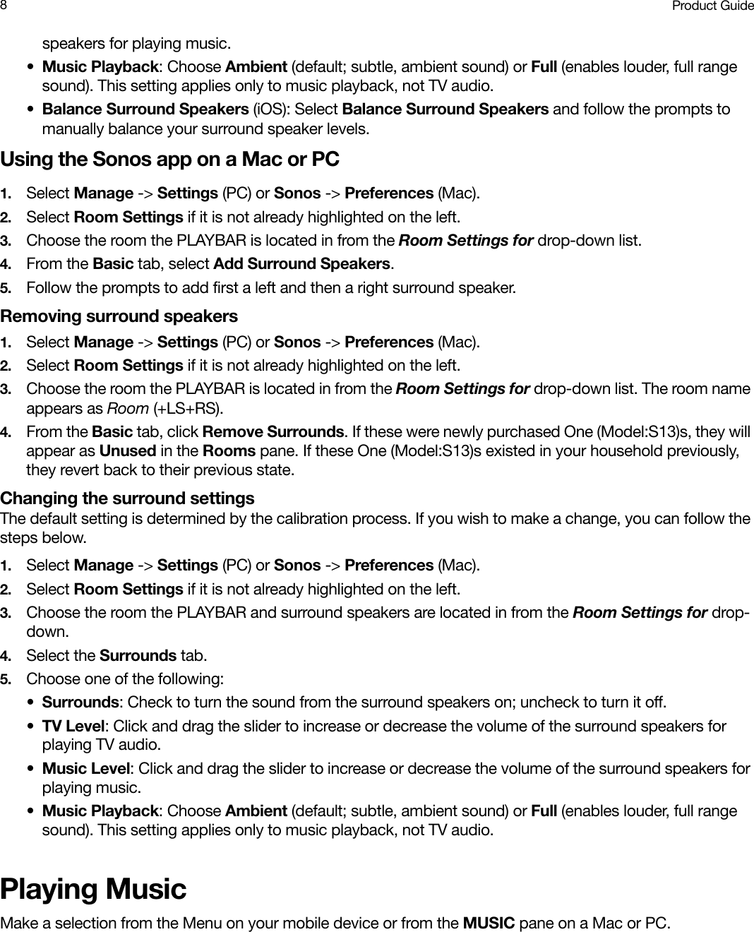 Product Guide8speakers for playing music.•Music Playback: Choose Ambient (default; subtle, ambient sound) or Full (enables louder, full range sound). This setting applies only to music playback, not TV audio.•Balance Surround Speakers (iOS): Select Balance Surround Speakers and follow the prompts to manually balance your surround speaker levels.Using the Sonos app on a Mac or PC1. Select Manage -&gt; Settings (PC) or Sonos -&gt; Preferences (Mac).2. Select Room Settings if it is not already highlighted on the left.3. Choose the room the PLAYBAR is located in from the Room Settings for drop-down list.4. From the Basic tab, select Add Surround Speakers.5. Follow the prompts to add first a left and then a right surround speaker.Removing surround speakers1. Select Manage -&gt; Settings (PC) or Sonos -&gt; Preferences (Mac).2. Select Room Settings if it is not already highlighted on the left.3. Choose the room the PLAYBAR is located in from the Room Settings for drop-down list. The room name appears as Room (+LS+RS). 4. From the Basic tab, click Remove Surrounds. If these were newly purchased One (Model:S13)s, they will appear as Unused in the Rooms pane. If these One (Model:S13)s existed in your household previously, they revert back to their previous state. Changing the surround settingsThe default setting is determined by the calibration process. If you wish to make a change, you can follow the steps below.1. Select Manage -&gt; Settings (PC) or Sonos -&gt; Preferences (Mac).2. Select Room Settings if it is not already highlighted on the left.3. Choose the room the PLAYBAR and surround speakers are located in from the Room Settings for drop-down.4. Select the Surrounds tab.5. Choose one of the following:•Surrounds: Check to turn the sound from the surround speakers on; uncheck to turn it off.•TV Level: Click and drag the slider to increase or decrease the volume of the surround speakers for playing TV audio.•Music Level: Click and drag the slider to increase or decrease the volume of the surround speakers for playing music.•Music Playback: Choose Ambient (default; subtle, ambient sound) or Full (enables louder, full range sound). This setting applies only to music playback, not TV audio.Playing MusicMake a selection from the Menu on your mobile device or from the MUSIC pane on a Mac or PC.