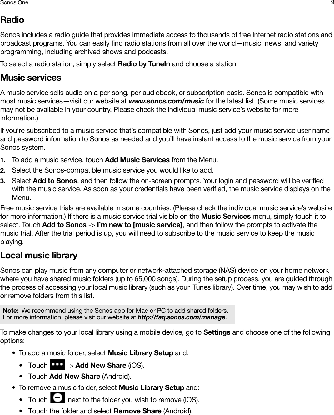 Sonos One 9RadioSonos includes a radio guide that provides immediate access to thousands of free Internet radio stations and broadcast programs. You can easily find radio stations from all over the world—music, news, and variety programming, including archived shows and podcasts. To select a radio station, simply select Radio by TuneIn and choose a station.Music servicesA music service sells audio on a per-song, per audiobook, or subscription basis. Sonos is compatible with most music services—visit our website at www.sonos.com/music for the latest list. (Some music services may not be available in your country. Please check the individual music service’s website for more information.) If you’re subscribed to a music service that’s compatible with Sonos, just add your music service user name and password information to Sonos as needed and you’ll have instant access to the music service from your Sonos system. 1. To add a music service, touch Add Music Services from the Menu.2. Select the Sonos-compatible music service you would like to add. 3. Select Add to Sonos, and then follow the on-screen prompts. Your login and password will be verified with the music service. As soon as your credentials have been verified, the music service displays on the Menu.Free music service trials are available in some countries. (Please check the individual music service’s website for more information.) If there is a music service trial visible on the Music Services menu, simply touch it to select. Touch Add to Sonos -&gt; I’m new to [music service], and then follow the prompts to activate the music trial. After the trial period is up, you will need to subscribe to the music service to keep the music playing.Local music librarySonos can play music from any computer or network-attached storage (NAS) device on your home network where you have shared music folders (up to 65,000 songs). During the setup process, you are guided through the process of accessing your local music library (such as your iTunes library). Over time, you may wish to add or remove folders from this list.To make changes to your local library using a mobile device, go to Settings and choose one of the following options:• To add a music folder, select Music Library Setup and:•Touch   -&gt; Add New Share (iOS).•Touch Add New Share (Android).• To remove a music folder, select Music Library Setup and: •Touch   next to the folder you wish to remove (iOS).• Touch the folder and select Remove Share (Android).Note: We recommend using the Sonos app for Mac or PC to add shared folders. For more information, please visit our website at http://faq.sonos.com/manage.