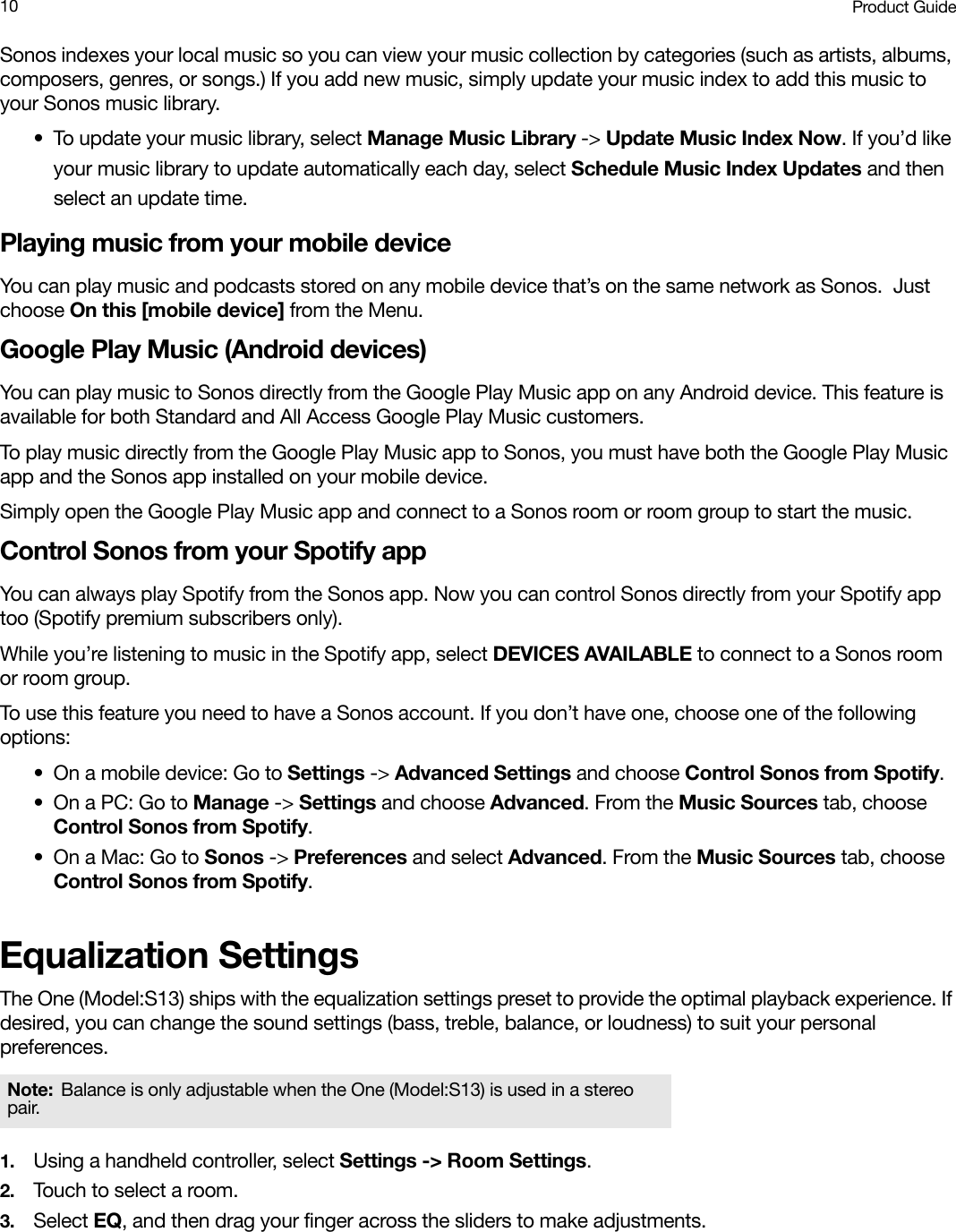 Product Guide10Sonos indexes your local music so you can view your music collection by categories (such as artists, albums, composers, genres, or songs.) If you add new music, simply update your music index to add this music to your Sonos music library.• To update your music library, select Manage Music Library -&gt; Update Music Index Now. If you’d like your music library to update automatically each day, select Schedule Music Index Updates and then select an update time.Playing music from your mobile deviceYou can play music and podcasts stored on any mobile device that’s on the same network as Sonos.  Just choose On this [mobile device] from the Menu.Google Play Music (Android devices)You can play music to Sonos directly from the Google Play Music app on any Android device. This feature is available for both Standard and All Access Google Play Music customers. To play music directly from the Google Play Music app to Sonos, you must have both the Google Play Music app and the Sonos app installed on your mobile device. Simply open the Google Play Music app and connect to a Sonos room or room group to start the music. Control Sonos from your Spotify appYou can always play Spotify from the Sonos app. Now you can control Sonos directly from your Spotify app too (Spotify premium subscribers only). While you’re listening to music in the Spotify app, select DEVICES AVAILABLE to connect to a Sonos room or room group. To use this feature you need to have a Sonos account. If you don’t have one, choose one of the following options:• On a mobile device: Go to Settings -&gt; Advanced Settings and choose Control Sonos from Spotify.•On a PC: Go to Manage -&gt; Settings and choose Advanced. From the Music Sources tab, choose Control Sonos from Spotify.• On a Mac: Go to Sonos -&gt; Preferences and select Advanced. From the Music Sources tab, choose Control Sonos from Spotify.Equalization SettingsThe One (Model:S13) ships with the equalization settings preset to provide the optimal playback experience. If desired, you can change the sound settings (bass, treble, balance, or loudness) to suit your personal preferences.1. Using a handheld controller, select Settings -&gt; Room Settings.2. Touch to select a room.3. Select EQ, and then drag your finger across the sliders to make adjustments.Note: Balance is only adjustable when the One (Model:S13) is used in a stereo pair.