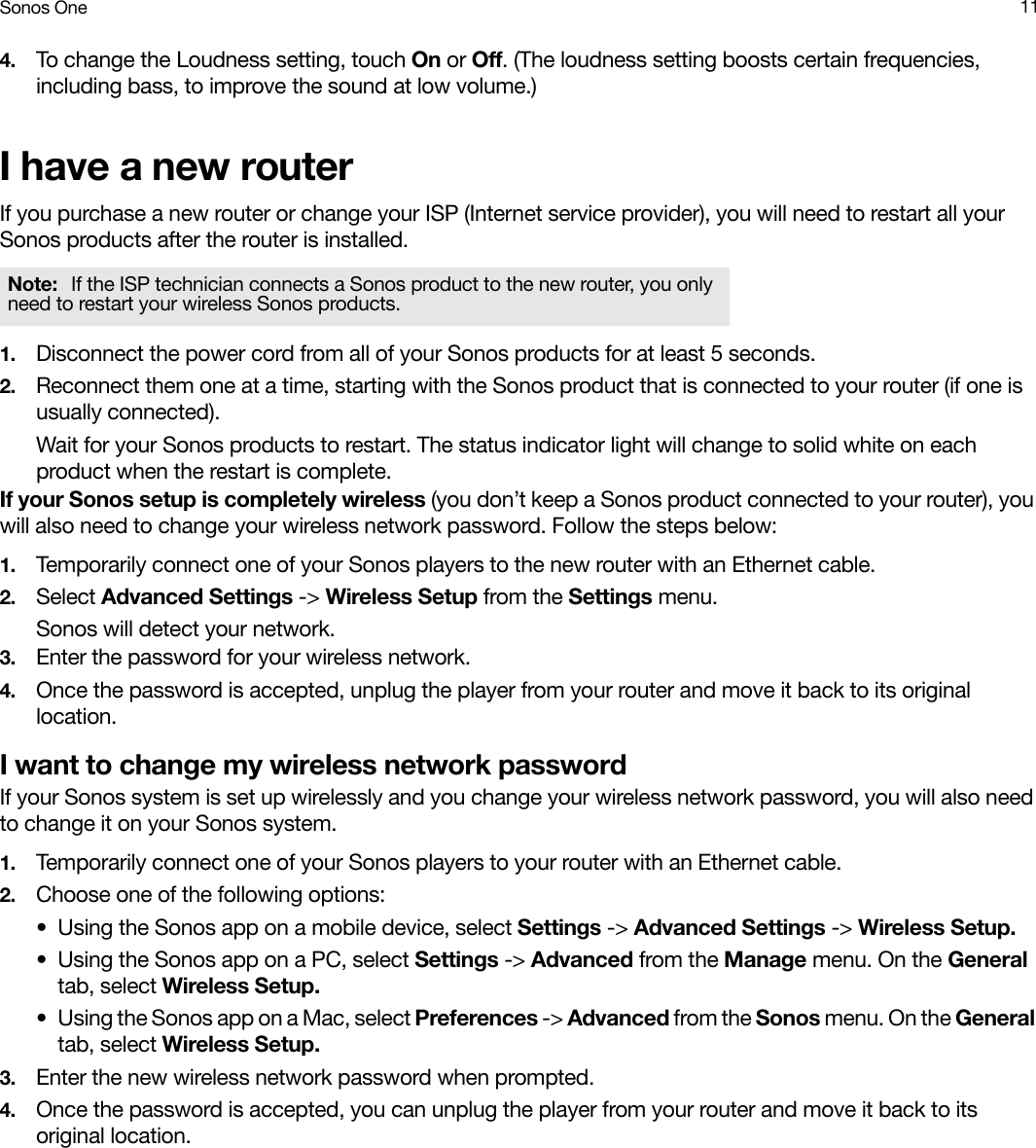 Sonos One 114. To change the Loudness setting, touch On or Off. (The loudness setting boosts certain frequencies, including bass, to improve the sound at low volume.)I have a new routerIf you purchase a new router or change your ISP (Internet service provider), you will need to restart all your Sonos products after the router is installed. 1. Disconnect the power cord from all of your Sonos products for at least 5 seconds.2. Reconnect them one at a time, starting with the Sonos product that is connected to your router (if one is usually connected). Wait for your Sonos products to restart. The status indicator light will change to solid white on each product when the restart is complete.If your Sonos setup is completely wireless (you don’t keep a Sonos product connected to your router), you will also need to change your wireless network password. Follow the steps below:1. Temporarily connect one of your Sonos players to the new router with an Ethernet cable.2. Select Advanced Settings -&gt; Wireless Setup from the Settings menu.Sonos will detect your network. 3. Enter the password for your wireless network.4. Once the password is accepted, unplug the player from your router and move it back to its original location.I want to change my wireless network passwordIf your Sonos system is set up wirelessly and you change your wireless network password, you will also need to change it on your Sonos system.1. Temporarily connect one of your Sonos players to your router with an Ethernet cable.2. Choose one of the following options:• Using the Sonos app on a mobile device, select Settings -&gt; Advanced Settings -&gt; Wireless Setup.• Using the Sonos app on a PC, select Settings -&gt; Advanced from the Manage menu. On the General tab, select Wireless Setup.• Using the Sonos app on a Mac, select Preferences -&gt; Advanced from the Sonos menu. On the General tab, select Wireless Setup.3. Enter the new wireless network password when prompted.4. Once the password is accepted, you can unplug the player from your router and move it back to its original location.Note:  If the ISP technician connects a Sonos product to the new router, you only need to restart your wireless Sonos products.