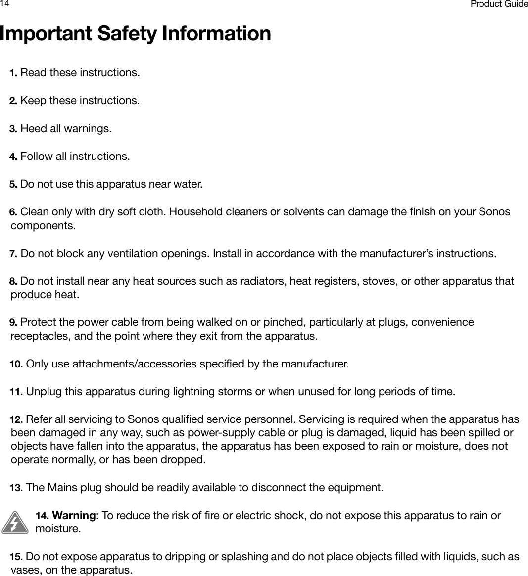 Product Guide14Important Safety Information1. Read these instructions.2. Keep these instructions.3. Heed all warnings.4. Follow all instructions.5. Do not use this apparatus near water. 6. Clean only with dry soft cloth. Household cleaners or solvents can damage the finish on your Sonos components. 7. Do not block any ventilation openings. Install in accordance with the manufacturer’s instructions.8. Do not install near any heat sources such as radiators, heat registers, stoves, or other apparatus that produce heat.9. Protect the power cable from being walked on or pinched, particularly at plugs, convenience receptacles, and the point where they exit from the apparatus. 10. Only use attachments/accessories specified by the manufacturer.11. Unplug this apparatus during lightning storms or when unused for long periods of time.12. Refer all servicing to Sonos qualified service personnel. Servicing is required when the apparatus has been damaged in any way, such as power-supply cable or plug is damaged, liquid has been spilled or objects have fallen into the apparatus, the apparatus has been exposed to rain or moisture, does not operate normally, or has been dropped. 13. The Mains plug should be readily available to disconnect the equipment.14. Warning: To reduce the risk of fire or electric shock, do not expose this apparatus to rain or moisture. 15. Do not expose apparatus to dripping or splashing and do not place objects filled with liquids, such as vases, on the apparatus.