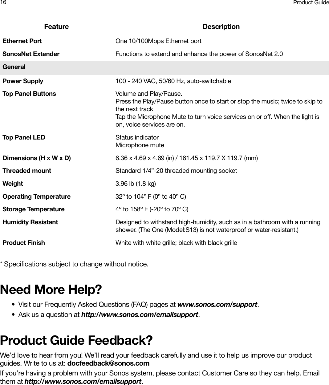 Product Guide16* Specifications subject to change without notice.Need More Help?• Visit our Frequently Asked Questions (FAQ) pages at www.sonos.com/support.• Ask us a question at http://www.sonos.com/emailsupport.Product Guide Feedback?We’d love to hear from you! We’ll read your feedback carefully and use it to help us improve our product guides. Write to us at: docfeedback@sonos.com If you’re having a problem with your Sonos system, please contact Customer Care so they can help. Email them at http://www.sonos.com/emailsupport.Ethernet Port One 10/100Mbps Ethernet portSonosNet Extender Functions to extend and enhance the power of SonosNet 2.0GeneralPower Supply 100 - 240 VAC, 50/60 Hz, auto-switchableTop Panel Buttons Volume and Play/Pause.  Press the Play/Pause button once to start or stop the music; twice to skip to the next trackTap the Microphone Mute to turn voice services on or off. When the light is on, voice services are on.Top Pan e l  L E D Status indicator Microphone mute Dimensions (H x W x D) 6.36 x 4.69 x 4.69 (in) / 161.45 x 119.7 X 119.7 (mm)Threaded mount  Standard 1/4”-20 threaded mounting socketWeight 3.96 lb (1.8 kg)Operating Temperature 32º to 104º F (0º to 40º C)Storage Temperature 4º to 158º F (-20º to 70º C)Humidity Resistant Designed to withstand high-humidity, such as in a bathroom with a running shower. (The One (Model:S13) is not waterproof or water-resistant.) Product Finish White with white grille; black with black grilleFeature Description