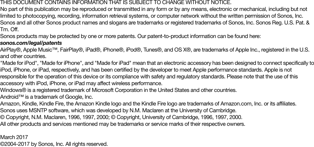 THIS DOCUMENT CONTAINS INFORMATION THAT IS SUBJECT TO CHANGE WITHOUT NOTICE. No part of this publication may be reproduced or transmitted in any form or by any means, electronic or mechanical, including but not limited to photocopying, recording, information retrieval systems, or computer network without the written permission of Sonos, Inc. Sonos and all other Sonos product names and slogans are trademarks or registered trademarks of Sonos, Inc. Sonos Reg. U.S. Pat. &amp; Tm. Off. Sonos products may be protected by one or more patents. Our patent-to-product information can be found here: sonos.com/legal/patentsAirPlay®, Apple Music™, FairPlay®, iPad®, iPhone®, iPod®, Tunes®, and OS X®, are trademarks of Apple Inc., registered in the U.S. and other countries.&quot;Made for iPod&quot;, &quot;Made for iPhone&quot;, and &quot;Made for iPad&quot; mean that an electronic accessory has been designed to connect specifically to iPod, iPhone, or iPad, respectively, and has been certified by the developer to meet Apple performance standards. Apple is not responsible for the operation of this device or its compliance with safety and regulatory standards. Please note that the use of this accessory with iPod, iPhone, or iPad may affect wireless performance.Windows® is a registered trademark of Microsoft Corporation in the United States and other countries.Android™ is a trademark of Google, Inc. Amazon, Kindle, Kindle Fire, the Amazon Kindle logo and the Kindle Fire logo are trademarks of Amazon.com, Inc. or its affiliates.Sonos uses MSNTP software, which was developed by N.M. Maclaren at the University of Cambridge. © Copyright, N.M. Maclaren, 1996, 1997, 2000; © Copyright, University of Cambridge, 1996, 1997, 2000.All other products and services mentioned may be trademarks or service marks of their respective owners.March 2017©2004-2017 by Sonos, Inc. All rights reserved.