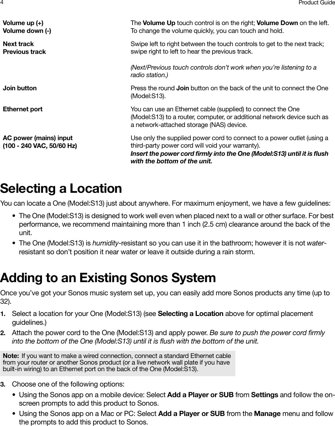 Product Guide4Selecting a LocationYou can locate a One (Model:S13) just about anywhere. For maximum enjoyment, we have a few guidelines:• The One (Model:S13) is designed to work well even when placed next to a wall or other surface. For best performance, we recommend maintaining more than 1 inch (2.5 cm) clearance around the back of the unit.• The One (Model:S13) is humidity-resistant so you can use it in the bathroom; however it is not water-resistant so don’t position it near water or leave it outside during a rain storm.Adding to an Existing Sonos SystemOnce you’ve got your Sonos music system set up, you can easily add more Sonos products any time (up to 32). 1. Select a location for your One (Model:S13) (see Selecting a Location above for optimal placement guidelines.)2. Attach the power cord to the One (Model:S13) and apply power. Be sure to push the power cord firmly into the bottom of the One (Model:S13) until it is flush with the bottom of the unit.3. Choose one of the following options:• Using the Sonos app on a mobile device: Select Add a Player or SUB from Settings and follow the on-screen prompts to add this product to Sonos.• Using the Sonos app on a Mac or PC: Select Add a Player or SUB from the Manage menu and follow the prompts to add this product to Sonos.Volume up (+)  Volume down (-)The Volume Up touch control is on the right; Volume Down on the left.To change the volume quickly, you can touch and hold.Next trackPrevious trackSwipe left to right between the touch controls to get to the next track; swipe right to left to hear the previous track.(Next/Previous touch controls don’t work when you’re listening to a radio station.)Join button Press the round Join button on the back of the unit to connect the One (Model:S13).Ethernet port You can use an Ethernet cable (supplied) to connect the One (Model:S13) to a router, computer, or additional network device such as a network-attached storage (NAS) device.AC power (mains) input  (100 - 240 VAC, 50/60 Hz)Use only the supplied power cord to connect to a power outlet (using a third-party power cord will void your warranty).  Insert the power cord firmly into the One (Model:S13) until it is flush with the bottom of the unit. Note: If you want to make a wired connection, connect a standard Ethernet cable from your router or another Sonos product (or a live network wall plate if you have built-in wiring) to an Ethernet port on the back of the One (Model:S13).