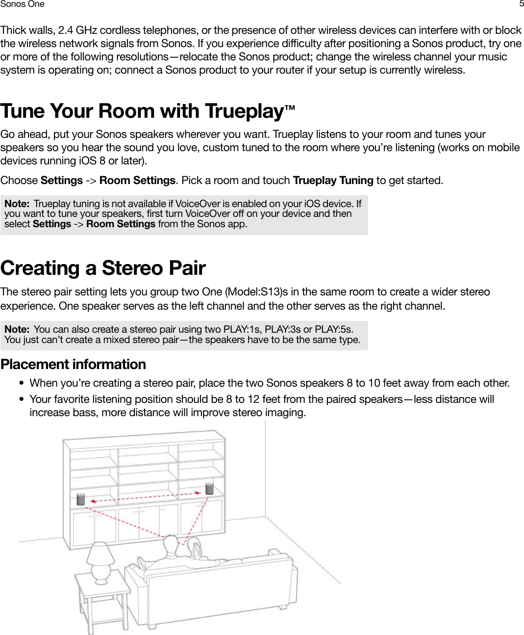 Sonos One 5Thick walls, 2.4 GHz cordless telephones, or the presence of other wireless devices can interfere with or block the wireless network signals from Sonos. If you experience difficulty after positioning a Sonos product, try one or more of the following resolutions—relocate the Sonos product; change the wireless channel your music system is operating on; connect a Sonos product to your router if your setup is currently wireless. Tune Your Room with Trueplay™Go ahead, put your Sonos speakers wherever you want. Trueplay listens to your room and tunes your speakers so you hear the sound you love, custom tuned to the room where you’re listening (works on mobile devices running iOS 8 or later).Choose Settings -&gt; Room Settings. Pick a room and touch Trueplay Tuning to get started.Creating a Stereo PairThe stereo pair setting lets you group two One (Model:S13)s in the same room to create a wider stereo experience. One speaker serves as the left channel and the other serves as the right channel. Placement information• When you’re creating a stereo pair, place the two Sonos speakers 8 to 10 feet away from each other.• Your favorite listening position should be 8 to 12 feet from the paired speakers—less distance will increase bass, more distance will improve stereo imaging.Note: Trueplay tuning is not available if VoiceOver is enabled on your iOS device. If you want to tune your speakers, first turn VoiceOver off on your device and then select Settings -&gt; Room Settings from the Sonos app.Note: You can also create a stereo pair using two PLAY:1s, PLAY:3s or PLAY:5s. You just can’t create a mixed stereo pair—the speakers have to be the same type.