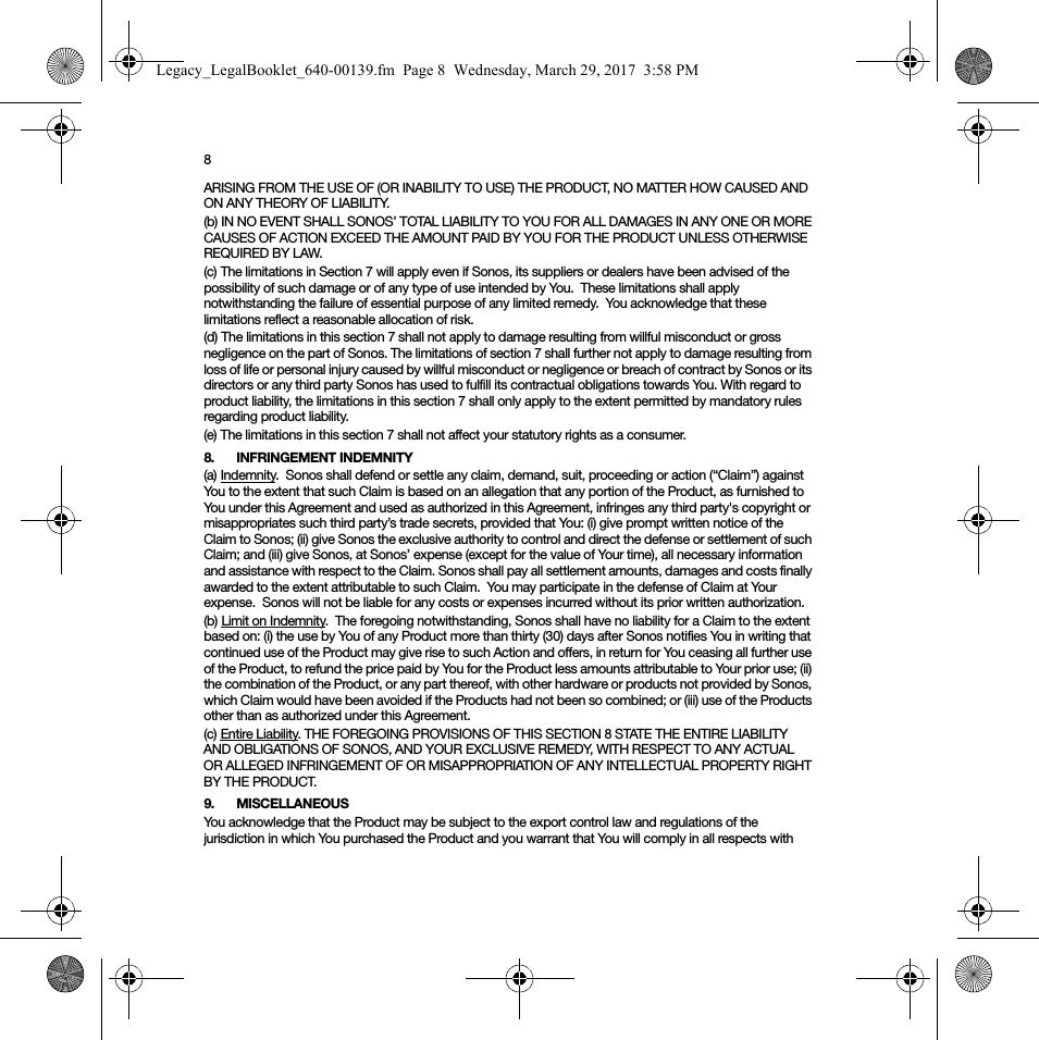 8ARISING FROM THE USE OF (OR INABILITY TO USE) THE PRODUCT, NO MATTER HOW CAUSED AND ON ANY THEORY OF LIABILITY.  (b) IN NO EVENT SHALL SONOS’ TOTAL LIABILITY TO YOU FOR ALL DAMAGES IN ANY ONE OR MORE CAUSES OF ACTION EXCEED THE AMOUNT PAID BY YOU FOR THE PRODUCT UNLESS OTHERWISE REQUIRED BY LAW.(c) The limitations in Section 7 will apply even if Sonos, its suppliers or dealers have been advised of the possibility of such damage or of any type of use intended by You.  These limitations shall apply notwithstanding the failure of essential purpose of any limited remedy.  You acknowledge that these limitations reflect a reasonable allocation of risk. (d) The limitations in this section 7 shall not apply to damage resulting from willful misconduct or gross negligence on the part of Sonos. The limitations of section 7 shall further not apply to damage resulting from loss of life or personal injury caused by willful misconduct or negligence or breach of contract by Sonos or its directors or any third party Sonos has used to fulfill its contractual obligations towards You. With regard to product liability, the limitations in this section 7 shall only apply to the extent permitted by mandatory rules regarding product liability.(e) The limitations in this section 7 shall not affect your statutory rights as a consumer.8. INFRINGEMENT INDEMNITY(a) Indemnity.  Sonos shall defend or settle any claim, demand, suit, proceeding or action (“Claim”) against You to the extent that such Claim is based on an allegation that any portion of the Product, as furnished to You under this Agreement and used as authorized in this Agreement, infringes any third party&apos;s copyright or misappropriates such third party’s trade secrets, provided that You: (i) give prompt written notice of the Claim to Sonos; (ii) give Sonos the exclusive authority to control and direct the defense or settlement of such Claim; and (iii) give Sonos, at Sonos’ expense (except for the value of Your time), all necessary information and assistance with respect to the Claim. Sonos shall pay all settlement amounts, damages and costs finally awarded to the extent attributable to such Claim.  You may participate in the defense of Claim at Your expense.  Sonos will not be liable for any costs or expenses incurred without its prior written authorization.(b) Limit on Indemnity.  The foregoing notwithstanding, Sonos shall have no liability for a Claim to the extent based on: (i) the use by You of any Product more than thirty (30) days after Sonos notifies You in writing that continued use of the Product may give rise to such Action and offers, in return for You ceasing all further use of the Product, to refund the price paid by You for the Product less amounts attributable to Your prior use; (ii) the combination of the Product, or any part thereof, with other hardware or products not provided by Sonos, which Claim would have been avoided if the Products had not been so combined; or (iii) use of the Products other than as authorized under this Agreement.(c) Entire Liability. THE FOREGOING PROVISIONS OF THIS SECTION 8 STATE THE ENTIRE LIABILITY AND OBLIGATIONS OF SONOS, AND YOUR EXCLUSIVE REMEDY, WITH RESPECT TO ANY ACTUAL OR ALLEGED INFRINGEMENT OF OR MISAPPROPRIATION OF ANY INTELLECTUAL PROPERTY RIGHT BY THE PRODUCT.9. MISCELLANEOUS  You acknowledge that the Product may be subject to the export control law and regulations of the jurisdiction in which You purchased the Product and you warrant that You will comply in all respects with Legacy_LegalBooklet_640-00139.fm  Page 8  Wednesday, March 29, 2017  3:58 PM