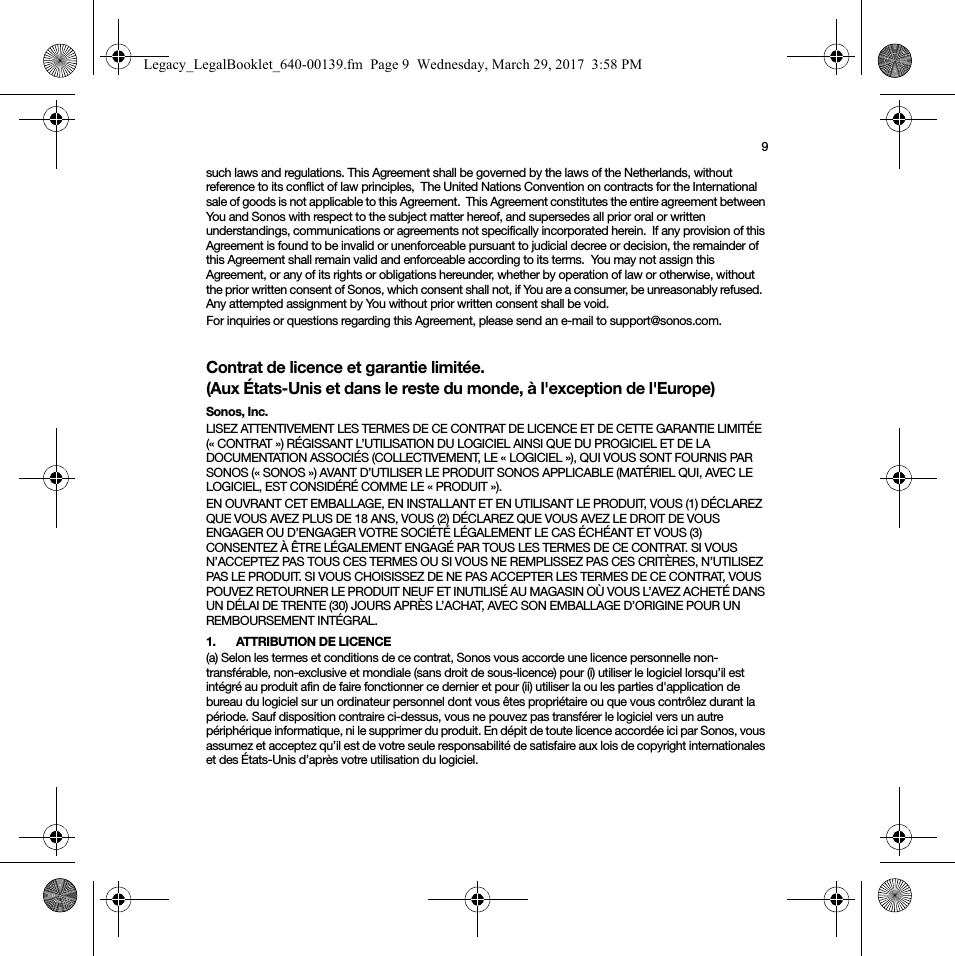 9such laws and regulations. This Agreement shall be governed by the laws of the Netherlands, without reference to its conflict of law principles,  The United Nations Convention on contracts for the International sale of goods is not applicable to this Agreement.  This Agreement constitutes the entire agreement between You and Sonos with respect to the subject matter hereof, and supersedes all prior oral or written understandings, communications or agreements not specifically incorporated herein.  If any provision of this Agreement is found to be invalid or unenforceable pursuant to judicial decree or decision, the remainder of this Agreement shall remain valid and enforceable according to its terms.  You may not assign this Agreement, or any of its rights or obligations hereunder, whether by operation of law or otherwise, without the prior written consent of Sonos, which consent shall not, if You are a consumer, be unreasonably refused.  Any attempted assignment by You without prior written consent shall be void.  For inquiries or questions regarding this Agreement, please send an e-mail to support@sonos.com.Contrat de licence et garantie limitée. (Aux États-Unis et dans le reste du monde, à l&apos;exception de l&apos;Europe)Sonos, Inc.LISEZ ATTENTIVEMENT LES TERMES DE CE CONTRAT DE LICENCE ET DE CETTE GARANTIE LIMITÉE (« CONTRAT ») RÉGISSANT L’UTILISATION DU LOGICIEL AINSI QUE DU PROGICIEL ET DE LA DOCUMENTATION ASSOCIÉS (COLLECTIVEMENT, LE « LOGICIEL »), QUI VOUS SONT FOURNIS PAR SONOS (« SONOS ») AVANT D’UTILISER LE PRODUIT SONOS APPLICABLE (MATÉRIEL QUI, AVEC LE LOGICIEL, EST CONSIDÉRÉ COMME LE « PRODUIT »). EN OUVRANT CET EMBALLAGE, EN INSTALLANT ET EN UTILISANT LE PRODUIT, VOUS (1) DÉCLAREZ QUE VOUS AVEZ PLUS DE 18 ANS, VOUS (2) DÉCLAREZ QUE VOUS AVEZ LE DROIT DE VOUS ENGAGER OU D’ENGAGER VOTRE SOCIÉTÉ LÉGALEMENT LE CAS ÉCHÉANT ET VOUS (3) CONSENTEZ À ÊTRE LÉGALEMENT ENGAGÉ PAR TOUS LES TERMES DE CE CONTRAT. SI VOUS N’ACCEPTEZ PAS TOUS CES TERMES OU SI VOUS NE REMPLISSEZ PAS CES CRITÈRES, N’UTILISEZ PAS LE PRODUIT. SI VOUS CHOISISSEZ DE NE PAS ACCEPTER LES TERMES DE CE CONTRAT, VOUS POUVEZ RETOURNER LE PRODUIT NEUF ET INUTILISÉ AU MAGASIN OÙ VOUS L’AVEZ ACHETÉ DANS UN DÉLAI DE TRENTE (30) JOURS APRÈS L’ACHAT, AVEC SON EMBALLAGE D’ORIGINE POUR UN REMBOURSEMENT INTÉGRAL.1.  ATTRIBUTION DE LICENCE(a) Selon les termes et conditions de ce contrat, Sonos vous accorde une licence personnelle non-transférable, non-exclusive et mondiale (sans droit de sous-licence) pour (i) utiliser le logiciel lorsqu’il est intégré au produit afin de faire fonctionner ce dernier et pour (ii) utiliser la ou les parties d&apos;application de bureau du logiciel sur un ordinateur personnel dont vous êtes propriétaire ou que vous contrôlez durant la période. Sauf disposition contraire ci-dessus, vous ne pouvez pas transférer le logiciel vers un autre périphérique informatique, ni le supprimer du produit. En dépit de toute licence accordée ici par Sonos, vous assumez et acceptez qu’il est de votre seule responsabilité de satisfaire aux lois de copyright internationales et des États-Unis d’après votre utilisation du logiciel.Legacy_LegalBooklet_640-00139.fm  Page 9  Wednesday, March 29, 2017  3:58 PM