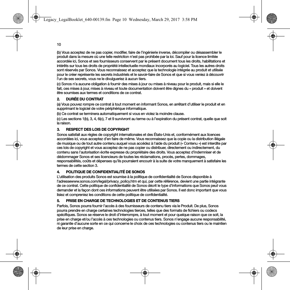 10(b) Vous acceptez de ne pas copier, modifier, faire de l’ingénierie inverse, décompiler ou désassembler le produit dans la mesure où une telle restriction n’est pas prohibée par la loi. Sauf pour la licence limitée accordée ici, Sonos et ses fournisseurs conservent par le présent document tous les droits, habilitations et intérêts sur tous les droits de propriété intellectuelle mondiaux incorporés au logiciel. Tous les autres droits sont réservés par Sonos. Vous reconnaissez et acceptez que la technologie intégrée au produit et utilisée pour le créer représente les secrets industriels et le savoir-faire de Sonos et que si vous veniez à découvrir l’un de ses secrets, vous ne le divulgueriez à aucun tiers. (c) Sonos n’a aucune obligation à fournir des mises à jour ou mises à niveau pour le produit, mais si elle le fait, ces mises à jour, mises à niveau et toute documentation doivent être dignes du « produit » et doivent être soumises aux termes et conditions de ce contrat.2. DURÉE DU CONTRAT(a) Vous pouvez rompre ce contrat à tout moment en informant Sonos, en arrêtant d’utiliser le produit et en supprimant le logiciel de votre périphérique informatique.(b) Ce contrat se terminera automatiquement si vous en violez la moindre clause. (c) Les sections 1(b), 3, 4, 6(c), 7 et 9 survivront au terme ou à l’expiration du présent contrat, quelle que soit la raison.3. RESPECT DES LOIS DE COPYRIGHTSonos satisfait aux règles de copyright internationales et des États-Unis et, conformément aux licences accordées ici, vous acceptez d’en faire de même. Vous reconnaissez que la copie ou la distribution illégale de musique ou de tout autre contenu auquel vous accédez à l&apos;aide du produit (« Contenu ») est interdite par ces lois de copyright et vous acceptez de ne pas copier ou distribuer, directement ou indirectement, du contenu sans l&apos;autorisation écrite expresse du propriétaire des droits. Vous acceptez d’indemniser et de dédommager Sonos et ses licencieurs de toutes les réclamations, procès, pertes, dommages, responsabilités, coûts et dépenses qu’ils pourraient encourir à la suite de votre manquement à satisfaire les termes de cette section 3. 4. POLITIQUE DE CONFIDENTIALITÉ DE SONOSL’utilisation des produits Sonos est soumise à la politique de confidentialité de Sonos disponible à l’adressewww.sonos.com/legal/privacy_policy.htm et qui, par cette référence, devient une partie intégrante de ce contrat. Cette politique de confidentialité de Sonos décrit le type d’informations que Sonos peut vous demander et la façon dont ces informations peuvent être utilisées par Sonos. Il est donc important que vous lisiez et compreniez les conditions de cette politique de confidentialité. 5. PRISE EN CHARGE DE TECHNOLOGIES ET DE CONTENUS TIERSParfois, Sonos pourra fournir l’accès à des fournisseurs de contenu tiers via le Produit. De plus, Sonos pourra prendre en charge certaines technologies tierces, telles que des formats de fichiers ou codecs spécifiques. Sonos se réserve le droit d’interrompre, à tout moment et pour quelque raison que ce soit, la prise en charge et/ou l’accès à ces technologies ou contenus tiers. Sonos n’engage aucune responsabilité, ni garantie d’aucune sorte en ce qui concerne le choix de ces technologies ou contenus tiers ou le maintien de leur prise en charge.Legacy_LegalBooklet_640-00139.fm  Page 10  Wednesday, March 29, 2017  3:58 PM