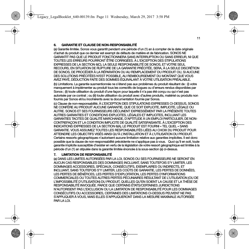 116. GARANTIE ET CLAUSE DE NON-RESPONSABILITÉ(a) Garantie limitée. Sonos vous garantit pendant une période d’un (1) an à compter de la date originale d’achat du produit que ce dernier est exempt de défauts de matière et de fabrication. SONOS NE GARANTIT PAS QUE LE PRODUIT FONCTIONNERA SANS INTERRUPTION OU SANS ERREUR, NI QUE TOUTES LES ERREURS POURRONT ÊTRE CORRIGÉES. À L&apos;EXCEPTION DES STIPULATIONS EXPRESSES DE LA SECTION 6(C), LA SEULE RESPONSABILITÉ DE SONOS, ET VOTRE SEUL RECOURS, EN SITUATION DE RUPTURE DE LA GARANTIE PRÉCITÉE, SERA, À LA SEULE DISCRÉTION DE SONOS, DE PROCÉDER À LA RÉPARATION OU AU REMPLACEMENT DU PRODUIT OU, SI AUCUNE DES SOLUTIONS PRÉCITÉES N&apos;EST POSSIBLE, AU REMBOURSEMENT DU MONTANT QUE VOUS AVEZ PAYÉ, DÉDUCTION FAITE DES SOMMES ÉQUIVALANT À VOTRE UTILISATION PRÉALABLE.(b) Limitations. La garantie susmentionnée ne s’étend pas aux problèmes du produit résultant de : (i) votre manquement à implémenter au produit tous les correctifs de bogues ou d’erreurs rendus disponibles par Sonos ; (ii) toute utilisation du produit d’une façon pour laquelle il n’a pas été conçu ou qui n’est pas autorisée par ce contrat ; ou (iii) toute utilisation du produit avec d’autres produits, matériel ou produits non fournis par Sonos et/ou incohérents avec la documentation fournie par Sonos.(c) Clause de non-responsabilité. À L’EXCEPTION DES STIPULATIONS EXPRESSES CI-DESSUS, SONOS NE CONFÈRE AU PRODUIT AUCUNE GARANTIE, QUE CE SOIT EXPLICITE, IMPLICITE, LÉGALE OU AUTRE. SONOS ET SES FOURNISSEURS DÉCLINENT EXPRESSÉMENT PAR LA PRÉSENTE TOUTES AUTRES GARANTIES ET CONDITIONS EXPLICITES, LÉGALES ET IMPLICITES, INCLUANT LES GARANTIES TACITES DE QUALITÉ MARCHANDE, D’APTITUDE À UN EMPLOI PARTICULIER, DE NON-CONTREFAÇON ET LA CONDITION IMPLICITE DE QUALITÉ SATISFAISANTE. À L’EXCEPTION DES INDICATIONS EXPRESSES DE LA SECTION 6(A), LE PRODUIT EST FOURNI « TEL QUEL » SANS GARANTIE. VOUS ASSUMEZ TOUTES LES RESPONSABILITÉS LIÉES AU CHOIX DU PRODUIT POUR ATTEINDRE LES OBJECTIFS VISÉS AINSI QU’À L’INSTALLATION ET À L’UTILISATION DU PRODUIT. Certains ressorts géographiques n’autorisent aucune limitation relative aux garanties implicites. Il est donc possible que la clause de non-responsabilité précédente ne s’applique pas à vous.   Quoi qu’il en soit, toute garantie implicite susceptible d’exister en vertu de la législation de votre ressort géographique est limitée à la période d’un (1) an stipulée dans la garantie limitée énoncée à la sous-section (a) ci-dessus.7. LIMITATION DE RESPONSABILITÉ(a) DANS LES LIMITES AUTORISÉES PAR LA LOI, SONOS OU SES FOURNISSEURS NE SERONT EN AUCUN CAS RESPONSABLES DES DOMMAGES INCLUANT, SANS TOUTEFOIS S’Y LIMITER, LES DOMMAGES ACCESSOIRES, SPÉCIAUX, CONSÉCUTIFS, EXEMPLAIRES OU INDIRECTS, ET INCLUANT, SANS TOUTEFOIS S’Y LIMITER, LES COÛTS DE GARANTIE, LES PERTES DE DONNÉES, LES PERTES DE BÉNÉFICES, LES PERTES D’EXPLOITATION, LES PERTES D’INFORMATIONS COMMERCIALES OU TOUTES AUTRES PERTES PÉCUNIAIRES RÉSULTANT DE L’UTILISATION (OU DE L’IMPOSSIBILITÉ D’UTILISATION) DU PRODUIT, QUELLES QU’EN SOIENT LA CAUSE ET LA THÈSE DE RESPONSABILITÉ INVOQUÉE. PARCE QUE CERTAINS ÉTATS/CERTAINES JURIDICTIONS N’AUTORISENT PAS L’EXCLUSION OU LA LIMITATION DE RESPONSABILITÉ POUR LES DOMMAGES CONSÉCUTIFS OU ACCESSOIRES, CERTAINES DES LIMITATIONS CI-DESSUS PEUVENT NE PAS S’APPLIQUER À VOUS, MAIS ELLES S’APPLIQUERONT DANS LA MESURE MAXIMALE AUTORISÉE PAR LA LOI.Legacy_LegalBooklet_640-00139.fm  Page 11  Wednesday, March 29, 2017  3:58 PM