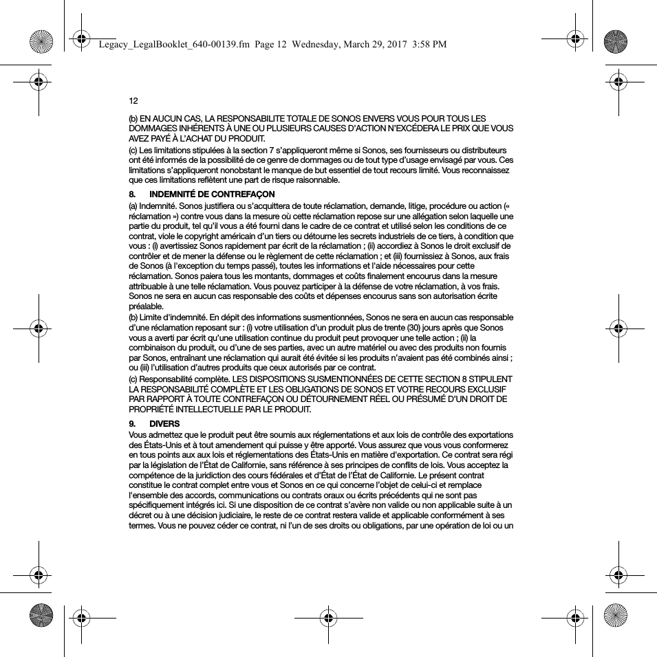 12(b) EN AUCUN CAS, LA RESPONSABILITE TOTALE DE SONOS ENVERS VOUS POUR TOUS LES DOMMAGES INHÉRENTS À UNE OU PLUSIEURS CAUSES D’ACTION N’EXCÉDERA LE PRIX QUE VOUS AVEZ PAYÉ À L’ACHAT DU PRODUIT.(c) Les limitations stipulées à la section 7 s’appliqueront même si Sonos, ses fournisseurs ou distributeurs ont été informés de la possibilité de ce genre de dommages ou de tout type d’usage envisagé par vous. Ces limitations s’appliqueront nonobstant le manque de but essentiel de tout recours limité. Vous reconnaissez que ces limitations reflètent une part de risque raisonnable. 8. INDEMNITÉ DE CONTREFAÇON(a) Indemnité. Sonos justifiera ou s’acquittera de toute réclamation, demande, litige, procédure ou action (« réclamation ») contre vous dans la mesure où cette réclamation repose sur une allégation selon laquelle une partie du produit, tel qu’il vous a été fourni dans le cadre de ce contrat et utilisé selon les conditions de ce contrat, viole le copyright américain d’un tiers ou détourne les secrets industriels de ce tiers, à condition que vous : (i) avertissiez Sonos rapidement par écrit de la réclamation ; (ii) accordiez à Sonos le droit exclusif de contrôler et de mener la défense ou le règlement de cette réclamation ; et (iii) fournissiez à Sonos, aux frais de Sonos (à l&apos;exception du temps passé), toutes les informations et l&apos;aide nécessaires pour cette réclamation. Sonos paiera tous les montants, dommages et coûts finalement encourus dans la mesure attribuable à une telle réclamation. Vous pouvez participer à la défense de votre réclamation, à vos frais. Sonos ne sera en aucun cas responsable des coûts et dépenses encourus sans son autorisation écrite préalable.(b) Limite d&apos;indemnité. En dépit des informations susmentionnées, Sonos ne sera en aucun cas responsable d’une réclamation reposant sur : (i) votre utilisation d’un produit plus de trente (30) jours après que Sonos vous a averti par écrit qu’une utilisation continue du produit peut provoquer une telle action ; (ii) la combinaison du produit, ou d’une de ses parties, avec un autre matériel ou avec des produits non fournis par Sonos, entraînant une réclamation qui aurait été évitée si les produits n’avaient pas été combinés ainsi ; ou (iii) l’utilisation d’autres produits que ceux autorisés par ce contrat.(c) Responsabilité complète. LES DISPOSITIONS SUSMENTIONNÉES DE CETTE SECTION 8 STIPULENT LA RESPONSABILITÉ COMPLÈTE ET LES OBLIGATIONS DE SONOS ET VOTRE RECOURS EXCLUSIF PAR RAPPORT À TOUTE CONTREFAÇON OU DÉTOURNEMENT RÉEL OU PRÉSUMÉ D’UN DROIT DE PROPRIÉTÉ INTELLECTUELLE PAR LE PRODUIT.9. DIVERSVous admettez que le produit peut être soumis aux réglementations et aux lois de contrôle des exportations des États-Unis et à tout amendement qui puisse y être apporté. Vous assurez que vous vous conformerez en tous points aux aux lois et réglementations des États-Unis en matière d&apos;exportation. Ce contrat sera régi par la législation de l’État de Californie, sans référence à ses principes de conflits de lois. Vous acceptez la compétence de la juridiction des cours fédérales et d’État de l’État de Californie. Le présent contrat constitue le contrat complet entre vous et Sonos en ce qui concerne l’objet de celui-ci et remplace l&apos;ensemble des accords, communications ou contrats oraux ou écrits précédents qui ne sont pas spécifiquement intégrés ici. Si une disposition de ce contrat s’avère non valide ou non applicable suite à un décret ou à une décision judiciaire, le reste de ce contrat restera valide et applicable conformément à ses termes. Vous ne pouvez céder ce contrat, ni l’un de ses droits ou obligations, par une opération de loi ou un Legacy_LegalBooklet_640-00139.fm  Page 12  Wednesday, March 29, 2017  3:58 PM