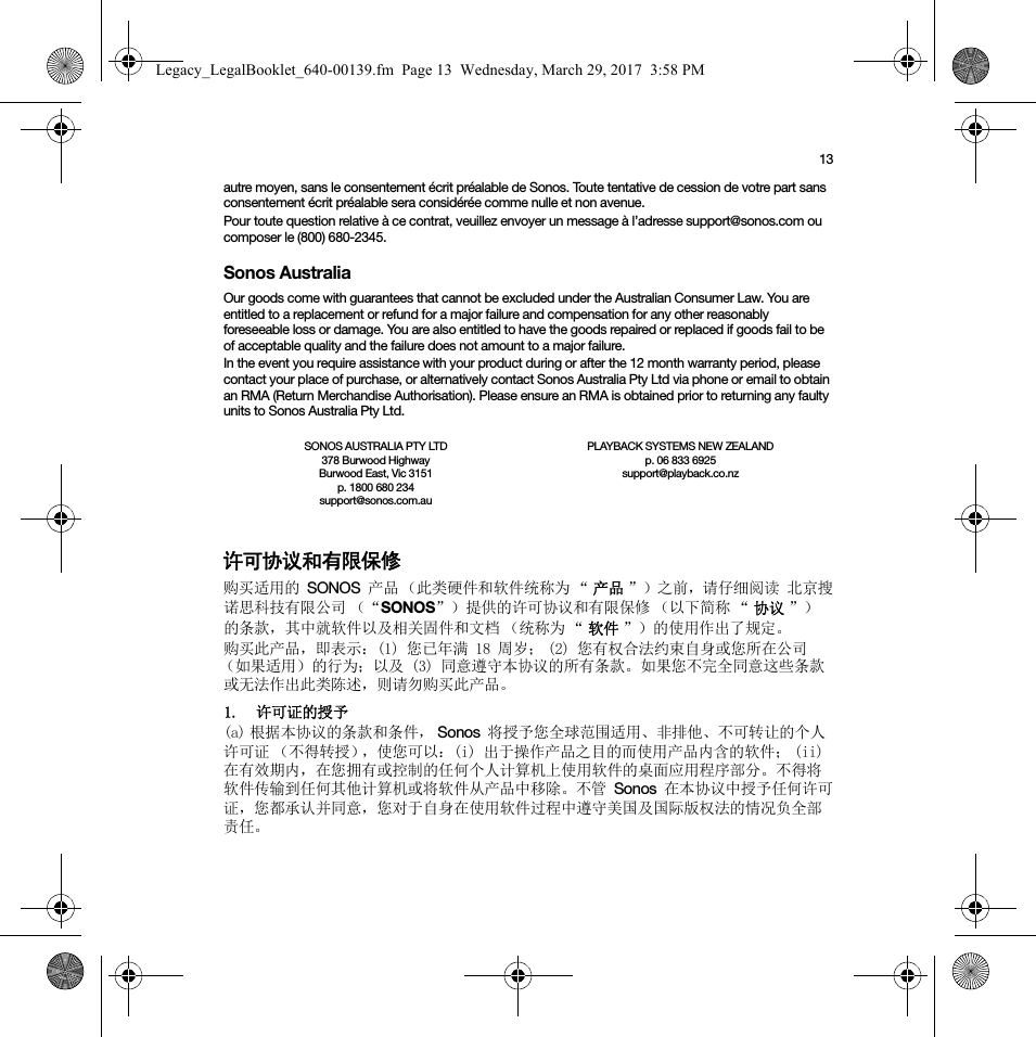 13autre moyen, sans le consentement écrit préalable de Sonos. Toute tentative de cession de votre part sans consentement écrit préalable sera considérée comme nulle et non avenue. Pour toute question relative à ce contrat, veuillez envoyer un message à l’adresse support@sonos.com ou composer le (800) 680-2345.Sonos AustraliaOur goods come with guarantees that cannot be excluded under the Australian Consumer Law. You are entitled to a replacement or refund for a major failure and compensation for any other reasonably foreseeable loss or damage. You are also entitled to have the goods repaired or replaced if goods fail to be of acceptable quality and the failure does not amount to a major failure.In the event you require assistance with your product during or after the 12 month warranty period, please contact your place of purchase, or alternatively contact Sonos Australia Pty Ltd via phone or email to obtain an RMA (Return Merchandise Authorisation). Please ensure an RMA is obtained prior to returning any faulty units to Sonos Australia Pty Ltd.许可协议和有限保修购买适用的 SONOS 产品 （此类硬件和软件统称为 “ 产品 ”）之前，请仔细阅读 北京搜诺思科技有限公司 （“SONOS”）提供的许可协议和有限保修 （以下简称 “ 协议 ”）的条款，其中就软件以及相关固件和文档 （统称为 “ 软件 ”）的使用作出了规定。购买此产品，即表示：(1) 您已年满 18 周岁； (2) 您有权合法约束自身或您所在公司（如果适用）的行为；以及 (3) 同意遵守本协议的所有条款。如果您不完全同意这些条款或无法作出此类陈述，则请勿购买此产品。1. 许可证的授予(a) 根据本协议的条款和条件， Sonos 将授予您全球范围适用、非排他、不可转让的个人许可证 （不得转授），使您可以：(i) 出于操作产品之目的而使用产品内含的软件； (ii) 在有效期内，在您拥有或控制的任何个人计算机上使用软件的桌面应用程序部分。不得将软件传输到任何其他计算机或将软件从产品中移除。不管 Sonos 在本协议中授予任何许可证，您都承认并同意，您对于自身在使用软件过程中遵守美国及国际版权法的情况负全部责任。SONOS AUSTRALIA PTY LTD378 Burwood Highway Burwood East, Vic 3151p. 1800 680 234 support@sonos.com.auPLAYBACK SYSTEMS NEW ZEALANDp. 06 833 6925support@playback.co.nzLegacy_LegalBooklet_640-00139.fm  Page 13  Wednesday, March 29, 2017  3:58 PM