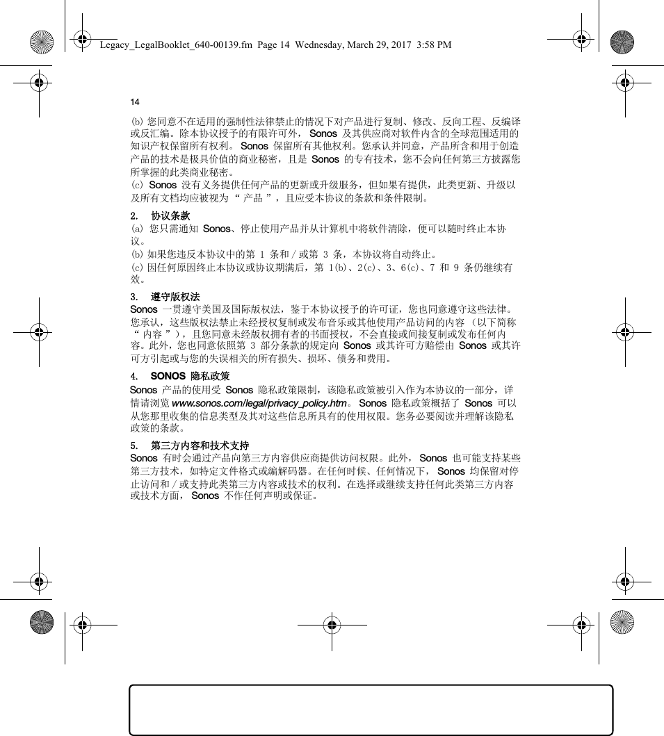 14(b) 您同意不在适用的强制性法律禁止的情况下对产品进行复制、修改、反向工程、反编译或反汇编。除本协议授予的有限许可外， Sonos 及其供应商对软件内含的全球范围适用的知识产权保留所有权利。 Sonos 保留所有其他权利。您承认并同意，产品所含和用于创造产品的技术是极具价值的商业秘密，且是 Sonos 的专有技术，您不会向任何第三方披露您所掌握的此类商业秘密。(c) Sonos 没有义务提供任何产品的更新或升级服务，但如果有提供，此类更新、升级以及所有文档均应被视为 “ 产品 ”，且应受本协议的条款和条件限制。2. 协议条款(a) 您只需通知 Sonos、停止使用产品并从计算机中将软件清除，便可以随时终止本协议。(b) 如果您违反本协议中的第 1 条和 / 或第 3 条，本协议将自动终止。(c) 因任何原因终止本协议或协议期满后，第 1(b)、2(c)、3、6(c)、7 和 9 条仍继续有效。3. 遵守版权法Sonos 一贯遵守美国及国际版权法，鉴于本协议授予的许可证，您也同意遵守这些法律。您承认，这些版权法禁止未经授权复制或发布音乐或其他使用产品访问的内容 （以下简称“内容”），且您同意未经版权拥有者的书面授权，不会直接或间接复制或发布任何内容。此外，您也同意依照第 3 部分条款的规定向 Sonos 或其许可方赔偿由 Sonos 或其许可方引起或与您的失误相关的所有损失、损坏、债务和费用。4. SONOS 隐私政策Sonos 产品的使用受 Sonos 隐私政策限制，该隐私政策被引入作为本协议的一部分，详情请浏览 www.sonos.com/legal/privacy_policy.htm。Sonos 隐私政策概括了 Sonos 可以从您那里收集的信息类型及其对这些信息所具有的使用权限。您务必要阅读并理解该隐私政策的条款。5. 第三方内容和技术支持Sonos 有时会通过产品向第三方内容供应商提供访问权限。此外， Sonos 也可能支持某些第三方技术，如特定文件格式或编解码器。在任何时候、任何情况下， Sonos 均保留对停止访问和 / 或支持此类第三方内容或技术的权利。在选择或继续支持任何此类第三方内容或技术方面， Sonos 不作任何声明或保证。Legacy_LegalBooklet_640-00139.fm  Page 14  Wednesday, March 29, 2017  3:58 PM