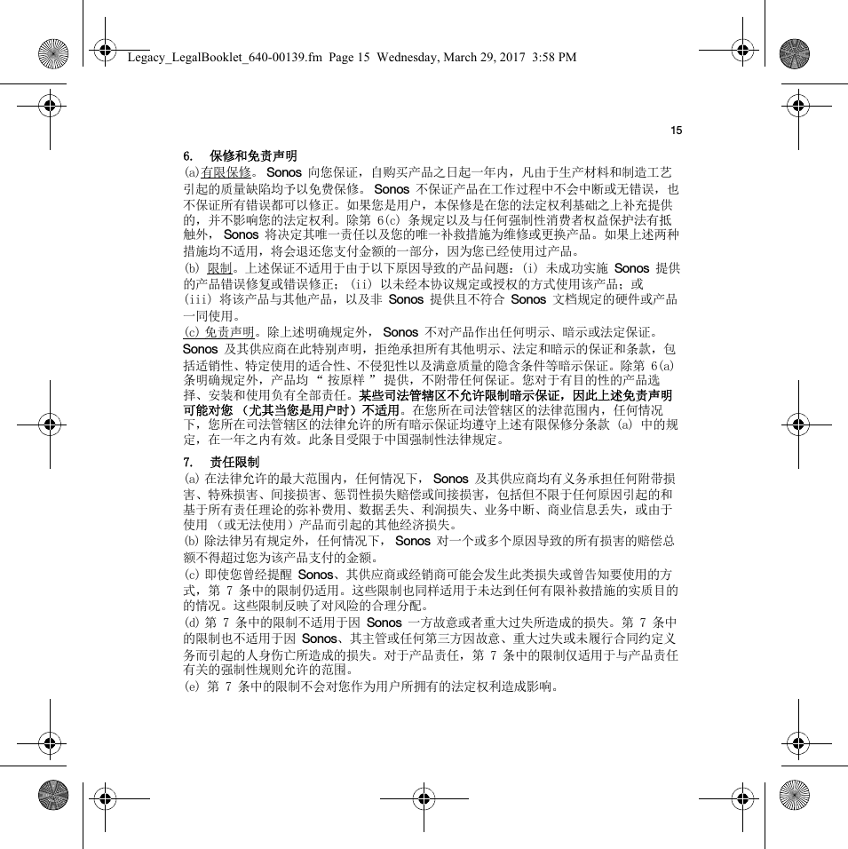 156. 保修和免责声明(a)有限保修。Sonos 向您保证，自购买产品之日起一年内，凡由于生产材料和制造工艺引起的质量缺陷均予以免费保修。 Sonos 不保证产品在工作过程中不会中断或无错误，也不保证所有错误都可以修正。如果您是用户，本保修是在您的法定权利基础之上补充提供的，并不影响您的法定权利。除第 6(c) 条规定以及与任何强制性消费者权益保护法有抵触外， Sonos 将决定其唯一责任以及您的唯一补救措施为维修或更换产品。如果上述两种措施均不适用，将会退还您支付金额的一部分，因为您已经使用过产品。(b) 限制。上述保证不适用于由于以下原因导致的产品问题：(i) 未成功实施 Sonos 提供的产品错误修复或错误修正； (ii) 以未经本协议规定或授权的方式使用该产品；或 (iii) 将该产品与其他产品，以及非 Sonos 提供且不符合 Sonos 文档规定的硬件或产品一同使用。(c) 免责声明。除上述明确规定外， Sonos 不对产品作出任何明示、暗示或法定保证。Sonos 及其供应商在此特别声明，拒绝承担所有其他明示、法定和暗示的保证和条款，包括适销性、特定使用的适合性、不侵犯性以及满意质量的隐含条件等暗示保证。除第 6(a) 条明确规定外，产品均 “ 按原样 ” 提供，不附带任何保证。您对于有目的性的产品选择、安装和使用负有全部责任。某些司法管辖区不允许限制暗示保证，因此上述免责声明可能对您 （尤其当您是用户时）不适用。在您所在司法管辖区的法律范围内，任何情况下，您所在司法管辖区的法律允许的所有暗示保证均遵守上述有限保修分条款 (a) 中的规定，在一年之内有效。此条目受限于中国强制性法律规定。7. 责任限制(a) 在法律允许的最大范围内，任何情况下， Sonos 及其供应商均有义务承担任何附带损害、特殊损害、间接损害、惩罚性损失赔偿或间接损害，包括但不限于任何原因引起的和基于所有责任理论的弥补费用、数据丢失、利润损失、业务中断、商业信息丢失，或由于使用 （或无法使用）产品而引起的其他经济损失。(b) 除法律另有规定外，任何情况下， Sonos 对一个或多个原因导致的所有损害的赔偿总额不得超过您为该产品支付的金额。(c) 即使您曾经提醒 Sonos、其供应商或经销商可能会发生此类损失或曾告知要使用的方式，第 7 条中的限制仍适用。这些限制也同样适用于未达到任何有限补救措施的实质目的的情况。这些限制反映了对风险的合理分配。(d) 第 7 条中的限制不适用于因 Sonos 一方故意或者重大过失所造成的损失。第 7 条中的限制也不适用于因 Sonos、其主管或任何第三方因故意、重大过失或未履行合同约定义务而引起的人身伤亡所造成的损失。对于产品责任，第 7 条中的限制仅适用于与产品责任有关的强制性规则允许的范围。(e) 第 7 条中的限制不会对您作为用户所拥有的法定权利造成影响。Legacy_LegalBooklet_640-00139.fm  Page 15  Wednesday, March 29, 2017  3:58 PM