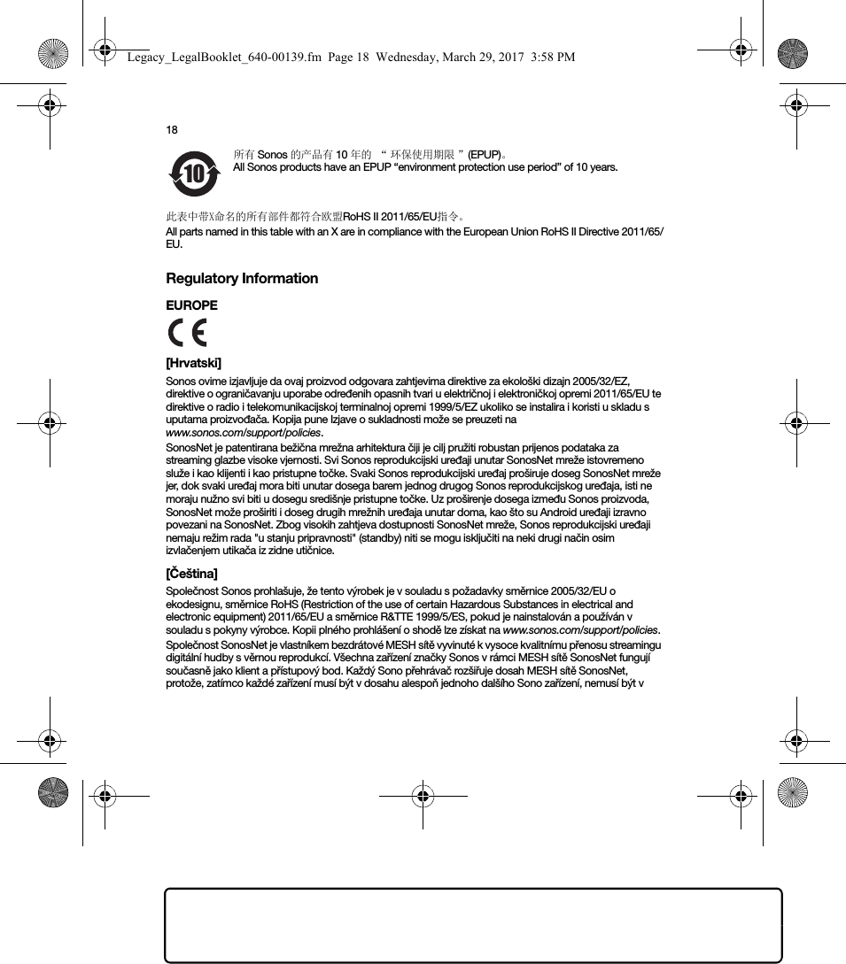 18所有 Sonos 的产品有 10 年的 “ 环保使用期限 ”(EPUP)。All Sonos products have an EPUP “environment protection use period” of 10 years.此表中带X命名的所有部件都符合欧盟RoHS II 2011/65/EU指令。All parts named in this table with an X are in compliance with the European Union RoHS II Directive 2011/65/EU.Regulatory InformationEUROPE [Hrvatski]Sonos ovime izjavljuje da ovaj proizvod odgovara zahtjevima direktive za ekološki dizajn 2005/32/EZ, direktive o ograničavanju uporabe određenih opasnih tvari u električnoj i elektroničkoj opremi 2011/65/EU te direktive o radio i telekomunikacijskoj terminalnoj opremi 1999/5/EZ ukoliko se instalira i koristi u skladu s uputama proizvođača. Kopija pune Izjave o sukladnosti može se preuzeti na  www.sonos.com/support/policies.SonosNet je patentirana bežična mrežna arhitektura čiji je cilj pružiti robustan prijenos podataka za streaming glazbe visoke vjernosti. Svi Sonos reprodukcijski uređaji unutar SonosNet mreže istovremeno služe i kao klijenti i kao pristupne točke. Svaki Sonos reprodukcijski uređaj proširuje doseg SonosNet mreže jer, dok svaki uređaj mora biti unutar dosega barem jednog drugog Sonos reprodukcijskog uređaja, isti ne moraju nužno svi biti u dosegu središnje pristupne točke. Uz proširenje dosega između Sonos proizvoda, SonosNet može proširiti i doseg drugih mrežnih uređaja unutar doma, kao što su Android uređaji izravno povezani na SonosNet. Zbog visokih zahtjeva dostupnosti SonosNet mreže, Sonos reprodukcijski uređaji nemaju režim rada &quot;u stanju pripravnosti&quot; (standby) niti se mogu isključiti na neki drugi način osim izvlačenjem utikača iz zidne utičnice.[Čeština]Společnost Sonos prohlašuje, že tento výrobek je v souladu s požadavky směrnice 2005/32/EU o ekodesignu, směrnice RoHS (Restriction of the use of certain Hazardous Substances in electrical and electronic equipment) 2011/65/EU a směrnice R&amp;TTE 1999/5/ES, pokud je nainstalován a používán v souladu s pokyny výrobce. Kopii plného prohlášení o shodě lze získat na www.sonos.com/support/policies.Společnost SonosNet je vlastníkem bezdrátové MESH sítě vyvinuté k vysoce kvalitnímu přenosu streamingu digitální hudby s věrnou reprodukcí. Všechna zařízení značky Sonos v rámci MESH sítě SonosNet fungují současně jako klient a přístupový bod. Každý Sono přehrávač rozšiřuje dosah MESH sítě SonosNet, protože, zatímco každé zařízení musí být v dosahu alespoň jednoho dalšího Sono zařízení, nemusí být v 10Legacy_LegalBooklet_640-00139.fm  Page 18  Wednesday, March 29, 2017  3:58 PM