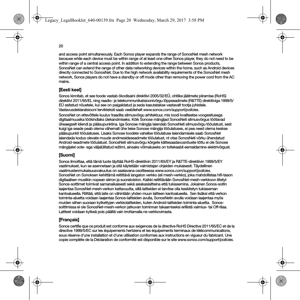 20and access point simultaneously. Each Sonos player expands the range of SonosNet mesh network because while each device must be within range of at least one other Sonos player, they do not need to be within range of a central access point. In addition to extending the range between Sonos products, SonosNet can extend the range of other data networking devices within the home, such as Android devices directly connected to SonosNet. Due to the high network availability requirements of the SonosNet mesh network, Sonos players do not have a standby or off mode other than removing the power cord from the AC mains.[Eesti keel]Sonos kinnitab, et see toode vastab ökodisaini direktiivi 2005/32/EÜ, ohtlike jäätmete piiramise (RoHS) direktiivi 2011/65/EL ning raadio- ja telekommunikatsioonivõrgu lõppseadmete (R&amp;TTE) direktiiviga 1999/5/EÜ esitatud nõuetele, kui see on paigaldatud ja seda kasutatakse vastavalt tootja juhistele. Vastavusdeklaratsiooni tervikteksti saab veebilehelt www.sonos.com/support/policies.SonosNet on ettevõttele kuuluv traadita silmusvõrgu arhitektuur, mis loodi kvaliteetse voogesitusega digitaalmuusika töökindlaks ülekandmiseks. Kõik Sonose mängijad SonosNeti silmusvõrgus töötavad üheaegselt kliendi ja pääsupunktina. Iga Sonose mängija laiendab SonosNeti silmusvõrgu tööulatust, sest kuigi iga seade peab olema vähemalt ühe teise Sonose mängija tööulatuses, ei pea need olema keskse pääsupunkti tööulatuses. Lisaks Sonose toodete vahelise tööulatuse laiendamisele saab SonosNet laiendada kodus olevate muude andmesideseadmete tööulatust, nt otse SonosNeti võrku ühendatud Android-seadmete tööulatust. SonosNeti silmusvõrgu kõrgete kättesaadavusnõuete tõttu ei ole Sonose mängijatel oote- ega väljalülitatud režiimi, ainsaks võimaluseks on toitekaabli eemaldamine elektrivõrgust.[Suomi]Sonos ilmoittaa, että tämä tuote täyttää RoHS-direktiivin 2011/65/EY ja R&amp;TTE-direktiivin 1999/5/EY vaatimukset, kun se asennetaan ja sitä käytetään valmistajan ohjeiden mukaisesti. Täydellinen vaatimustenmukaisuusvakuutus on saatavana osoitteessa www.sonos.com/support/policies.SonosNet on Sonoksen kehittämä reitittävä langaton verkko (eli mesh-verkko), joka mahdollistaa hifi-tason digitaalisen musiikin nopean siirron ja suoratoiston. Kaikki reitittävään SonosNet-mesh-verkkoon liitetyt Sonos-soittimet toimivat samanaikaisesti sekä asiakaslaitteina että tukiasemina. Jokainen Sonos-soitin laajentaa SonosNet-mesh-verkon kattavuutta, sillä laitteiden ei tarvitse olla keskitetyn tukiaseman kantoalueella. Riittää, että laite on vähintään yhden muun laitteen kantoalueella.  Sen lisäksi että verkon toiminta-aluetta voidaan laajentaa Sonos-laitteiden avulla, SonosNetin avulla voidaan laajentaa myös muiden siihen suoraan kytkettyjen verkkolaitteiden, kuten Android-laitteiden toiminta-aluetta.  Sonos-soittimissa ei ole SonosNet-mesh-verkon jatkuvan toiminnan takaamiseksi erillistä valmius- tai Off-tilaa. Laitteet voidaan kytkeä pois päältä vain irrottamalla ne verkkovirrasta.[Français]Sonos certifie que ce produit est conforme aux exigences de la directive RoHS Directive 2011/65/EC et de la directive 1999/5/EC sur les équipements hertziens et les équipements terminaux de télécommunications, sous réserve d&apos;une installation et d&apos;une utilisation conformes aux instructions en vigueur du fabricant. Une copie complète de la Déclaration de conformité est disponible sur le site www.sonos.com/support/policies.Legacy_LegalBooklet_640-00139.fm  Page 20  Wednesday, March 29, 2017  3:58 PM