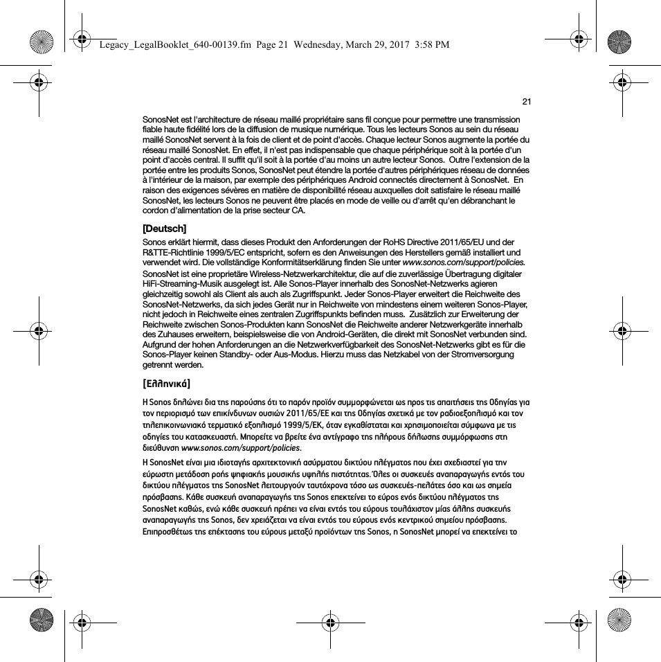 21SonosNet est l&apos;architecture de réseau maillé propriétaire sans fil conçue pour permettre une transmission fiable haute fidélité lors de la diffusion de musique numérique. Tous les lecteurs Sonos au sein du réseau maillé SonosNet servent à la fois de client et de point d&apos;accès. Chaque lecteur Sonos augmente la portée du réseau maillé SonosNet. En effet, il n&apos;est pas indispensable que chaque périphérique soit à la portée d&apos;un point d&apos;accès central. Il suffit qu&apos;il soit à la portée d&apos;au moins un autre lecteur Sonos.  Outre l&apos;extension de la portée entre les produits Sonos, SonosNet peut étendre la portée d&apos;autres périphériques réseau de données à l&apos;intérieur de la maison, par exemple des périphériques Android connectés directement à SonosNet.  En raison des exigences sévères en matière de disponibilité réseau auxquelles doit satisfaire le réseau maillé SonosNet, les lecteurs Sonos ne peuvent être placés en mode de veille ou d&apos;arrêt qu&apos;en débranchant le cordon d&apos;alimentation de la prise secteur CA.[Deutsch]Sonos erklärt hiermit, dass dieses Produkt den Anforderungen der RoHS Directive 2011/65/EU und der R&amp;TTE-Richtlinie 1999/5/EC entspricht, sofern es den Anweisungen des Herstellers gemäß installiert und verwendet wird. Die vollständige Konformitätserklärung finden Sie unter www.sonos.com/support/policies.SonosNet ist eine proprietäre Wireless-Netzwerkarchitektur, die auf die zuverlässige Übertragung digitaler HiFi-Streaming-Musik ausgelegt ist. Alle Sonos-Player innerhalb des SonosNet-Netzwerks agieren gleichzeitig sowohl als Client als auch als Zugriffspunkt. Jeder Sonos-Player erweitert die Reichweite des SonosNet-Netzwerks, da sich jedes Gerät nur in Reichweite von mindestens einem weiteren Sonos-Player, nicht jedoch in Reichweite eines zentralen Zugriffspunkts befinden muss.  Zusätzlich zur Erweiterung der Reichweite zwischen Sonos-Produkten kann SonosNet die Reichweite anderer Netzwerkgeräte innerhalb des Zuhauses erweitern, beispielsweise die von Android-Geräten, die direkt mit SonosNet verbunden sind.  Aufgrund der hohen Anforderungen an die Netzwerkverfügbarkeit des SonosNet-Netzwerks gibt es für die Sonos-Player keinen Standby- oder Aus-Modus. Hierzu muss das Netzkabel von der Stromversorgung getrennt werden.[Ελληνικά]Η Sonos δηλώνει δια της παρούσης ότι το παρόν προϊόν συμμορφώνεται ως προς τις απαιτήσεις της Οδηγίας για τον περιορισμό των επικίνδυνων ουσιών 2011/65/ΕΕ και της Οδηγίας σχετικά με τον ραδιοεξοπλισμό και τον τηλεπικοινωνιακό τερματικό εξοπλισμό 1999/5/ΕΚ, όταν εγκαθίσταται και χρησιμοποιείται σύμφωνα με τις οδηγίες του κατασκευαστή. Μπορείτε να βρείτε ένα αντίγραφο της πλήρους δήλωσης συμμόρφωσης στη διεύθυνση www.sonos.com/support/policies.Η SonosNet είναι μια ιδιοταγής αρχιτεκτονική ασύρματου δικτύου πλέγματος που έχει σχεδιαστεί για την εύρωστη μετάδοση ροής ψηφιακής μουσικής υψηλής πιστότητας. Όλες οι συσκευές αναπαραγωγής εντός του δικτύου πλέγματος της SonosNet λειτουργούν ταυτόχρονα τόσο ως συσκευές-πελάτες όσο και ως σημεία πρόσβασης. Κάθε συσκευή αναπαραγωγής της Sonos επεκτείνει το εύρος ενός δικτύου πλέγματος της SonosNet καθώς, ενώ κάθε συσκευή πρέπει να είναι εντός του εύρους τουλάχιστον μίας άλλης συσκευής αναπαραγωγής της Sonos, δεν χρειάζεται να είναι εντός του εύρους ενός κεντρικού σημείου πρόσβασης.  Επιπροσθέτως της επέκτασης του εύρους μεταξύ προϊόντων της Sonos, η SonosNet μπορεί να επεκτείνει το Legacy_LegalBooklet_640-00139.fm  Page 21  Wednesday, March 29, 2017  3:58 PM