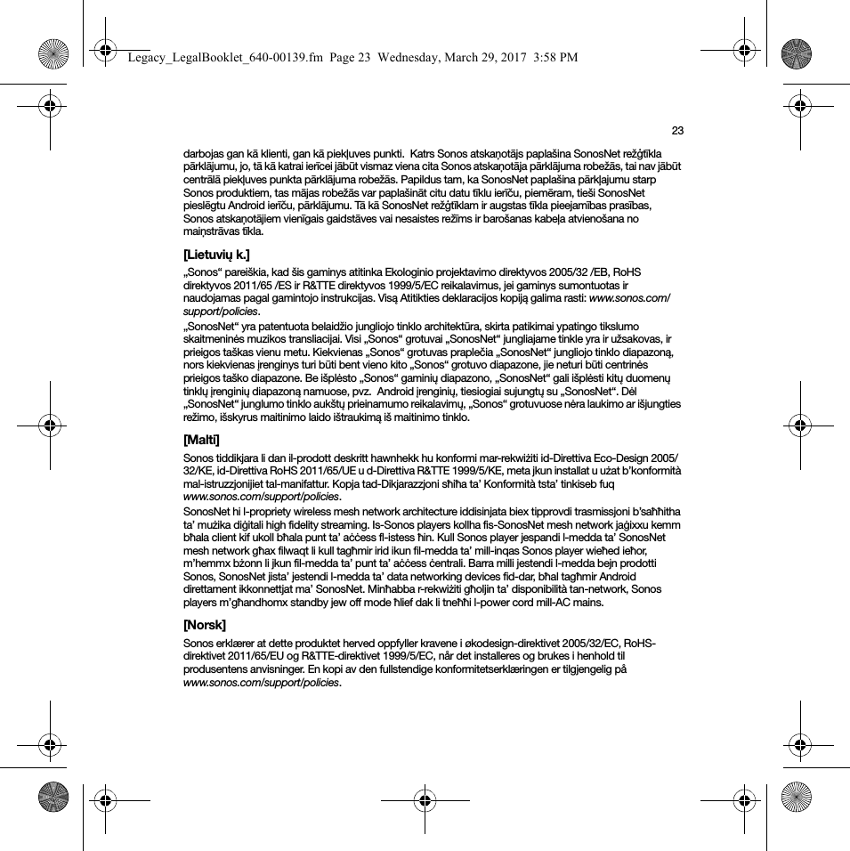 23darbojas gan kā klienti, gan kā piekļuves punkti.  Katrs Sonos atskaņotājs paplašina SonosNet režģtīkla pārklājumu, jo, tā kā katrai ierīcei jābūt vismaz viena cita Sonos atskaņotāja pārklājuma robežās, tai nav jābūt centrālā piekļuves punkta pārklājuma robežās. Papildus tam, ka SonosNet paplašina pārkļajumu starp Sonos produktiem, tas mājas robežās var paplašināt citu datu tīklu ierīču, piemēram, tieši SonosNet pieslēgtu Android ierīču, pārklājumu. Tā kā SonosNet režģtīklam ir augstas tīkla pieejamības prasības,  Sonos atskaņotājiem vienīgais gaidstāves vai nesaistes režīms ir barošanas kabeļa atvienošana no maiņstrāvas tīkla.[Lietuvių k.]„Sonos“ pareiškia, kad šis gaminys atitinka Ekologinio projektavimo direktyvos 2005/32 /EB, RoHS direktyvos 2011/65 /ES ir R&amp;TTE direktyvos 1999/5/EC reikalavimus, jei gaminys sumontuotas ir naudojamas pagal gamintojo instrukcijas. Visą Atitikties deklaracijos kopiją galima rasti: www.sonos.com/support/policies.„SonosNet“ yra patentuota belaidžio jungliojo tinklo architektūra, skirta patikimai ypatingo tikslumo skaitmeninės muzikos transliacijai. Visi „Sonos“ grotuvai „SonosNet“ jungliajame tinkle yra ir užsakovas, ir prieigos taškas vienu metu. Kiekvienas „Sonos“ grotuvas praplečia „SonosNet“ jungliojo tinklo diapazoną, nors kiekvienas įrenginys turi būti bent vieno kito „Sonos“ grotuvo diapazone, jie neturi būti centrinės prieigos taško diapazone. Be išplėsto „Sonos“ gaminių diapazono, „SonosNet“ gali išplėsti kitų duomenų tinklų įrenginių diapazoną namuose, pvz.  Android įrenginių, tiesiogiai sujungtų su „SonosNet“. Dėl „SonosNet“ junglumo tinklo aukštų prieinamumo reikalavimų, „Sonos“ grotuvuose nėra laukimo ar išjungties režimo, išskyrus maitinimo laido ištraukimą iš maitinimo tinklo.[Malti]Sonos tiddikjara li dan il-prodott deskritt hawnhekk hu konformi mar-rekwiżiti id-Direttiva Eco-Design 2005/32/KE, id-Direttiva RoHS 2011/65/UE u d-Direttiva R&amp;TTE 1999/5/KE, meta jkun installat u użat b’konformità mal-istruzzjonijiet tal-manifattur. Kopja tad-Dikjarazzjoni sħiħa ta’ Konformità tsta’ tinkiseb fuq www.sonos.com/support/policies.SonosNet hi l-propriety wireless mesh network architecture iddisinjata biex tipprovdi trasmissjoni b’saħħitha ta’ mużika diġitali high fidelity streaming. Is-Sonos players kollha fis-SonosNet mesh network jaġixxu kemm bħala client kif ukoll bħala punt ta’ aċċess fl-istess ħin. Kull Sonos player jespandi l-medda ta’ SonosNet mesh network għax filwaqt li kull tagħmir irid ikun fil-medda ta’ mill-inqas Sonos player wieħed ieħor, m’hemmx bżonn li jkun fil-medda ta’ punt ta’ aċċess ċentrali. Barra milli jestendi l-medda bejn prodotti Sonos, SonosNet jista’ jestendi l-medda ta’ data networking devices fid-dar, bħal tagħmir Android direttament ikkonnettjat ma’ SonosNet. Minħabba r-rekwiżiti għoljin ta’ disponibilità tan-network, Sonos players m’għandhomx standby jew off mode ħlief dak li tneħħi l-power cord mill-AC mains.[Norsk]Sonos erklærer at dette produktet herved oppfyller kravene i økodesign-direktivet 2005/32/EC, RoHS-direktivet 2011/65/EU og R&amp;TTE-direktivet 1999/5/EC, når det installeres og brukes i henhold til produsentens anvisninger. En kopi av den fullstendige konformitetserklæringen er tilgjengelig på www.sonos.com/support/policies.Legacy_LegalBooklet_640-00139.fm  Page 23  Wednesday, March 29, 2017  3:58 PM
