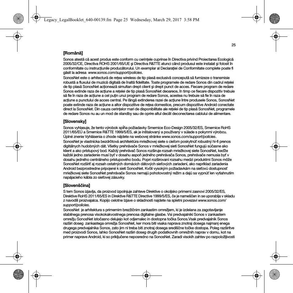 25[Română]Sonos atestă că acest produs este conform cu cerinţele cuprinse în Directiva privind Proiectarea Ecologică 2005/32/CE, Directiva ROHS 2001/65/UE şi Directiva R&amp;TTE atunci când produsul este instalat şi folosit în conformitate cu instrucţiunile producătorului. Un exemplar al Declaraţiei de Conformitate complete poate fi găsit la adresa  www.sonos.com/support/policies.SonosNet este o arhitectură de reţea wireless de tip plasă exclusivă concepută să furnizeze o transmisie robustă a fluxului de muzică digitală de înaltă fidelitate. Toate programele de redare Sonos din cadrul reţelei de tip plasă SonosNet acţionează simultan drept client şi drept punct de acces. Fiecare program de redare Sonos extinde raza de acţiune a reţelei de tip plasă SonosNet deoarece, în timp ce fiecare dispozitiv trebuie să fie în raza de acţiune a cel puţin unui program de redare Sonos, acestea nu trebuie să fie în raza de acţiune a punctului de acces central. Pe lângă extinderea razei de acţiune între produsele Sonos, SonosNet poate extinde raza de acţiune a altor dispozitive de reţea domestice, precum dispozitive Android conectate direct la SonosNet. Din cauza cerinţelor mari de disponibilitate ale reţelei de tip plasă SonosNet, programele de redare Sonos nu au un mod de standby sau de oprire altul decât deconectarea cablului de alimentare.[Slovensky]Sonos vyhlasuje, že tento výrobok spĺňa požiadavky Smernice Eco-Design 2005/32/ES, Smernice RoHS 2011/65/EÚ a Smernice R&amp;TTE 1999/5/ES, ak je inštalovaný a používaný v súlade s pokynmi výrobcu. Úplné znenie Vyhlásenia o zhode nájdete na webovej stránke www.sonos.com/support/policies.SonosNet je vlastnícka bezdrôtová architektúra mriežkovej siete s cieľom poskytnúť robustný hi-fi prenos digitálnych hudobných dát. Všetky prehrávače Sonos v mriežkovej sieti SonosNet fungujú súčasne ako klient a ako prístupový bod. Každý prehrávač Sonos rozširuje rozsah mriežkovej siete SonosNet, keďže každé jedno zariadenie musí byť v dosahu aspoň jedného prehrávača Sonos, prehrávače nemusia byť v dosahu jedného centrálneho prístupového bodu. Popri rozširovaní rozsahu medzi produktmi Sonos môže SonosNet rozšíriť aj rozsah ostatných domácich dátových sieťových zariadení, ako napríklad zariadenia Android bezprostredne pripojené k sieti SonosNet. Kvôli vysokým požiadavkám na sieťovú dostupnosť mriežkovej siete SonosNet prehrávače Sonos nemajú pohotovostný režim a dajú sa vypnúť len vytiahnutím napájacieho kábla zo sieťovej zásuvky.[Slovenščina]S tem Sonos izjavlja, da proizvod izpolnjuje zahteve Direktive o okoljsko primerni zasnovi 2005/32/ES, Direktive RoHS 2011/65/ES in Direktive R&amp;TTE Directive 1999/5/ES, če je nameščen in se uporablja v skladu z navodili proizvajalca. Kopijo celotne Izjave o skladnosti najdete na spletni povezavi www.sonos.com/support/policies.SonosNet  je arhitektura s primernim brezžičnim zankastim omrežjem, ki je izdelana za zagotavljanje stabilnega prenosa visokokakvostnega prenosa digitalne glasbe. Vsi predvajalniki Sonos v zankastem omrežju SonosNet istočasno delujejo kot odjemalec in dostopna točka Sonos.Vsak predvajalnik Sonos razširi doseg  zankastega omrežja SonosNet, ker mora biti vsaka naprava znotraj dosega najmanj enega drugega predvajalnika Sonos, zato jim ni treba biti znotraj dosega središčne točke dostopa. Poleg razširitve med proizvodi Sonos, lahko SonosNet razširi doseg drugih podatkovnih omrežnih naprav v domu, kot na primer naprave Android, ki so priključene neposredno na SonosNet. Zaradi visokih zahtev po razpoložljivosti Legacy_LegalBooklet_640-00139.fm  Page 25  Wednesday, March 29, 2017  3:58 PM