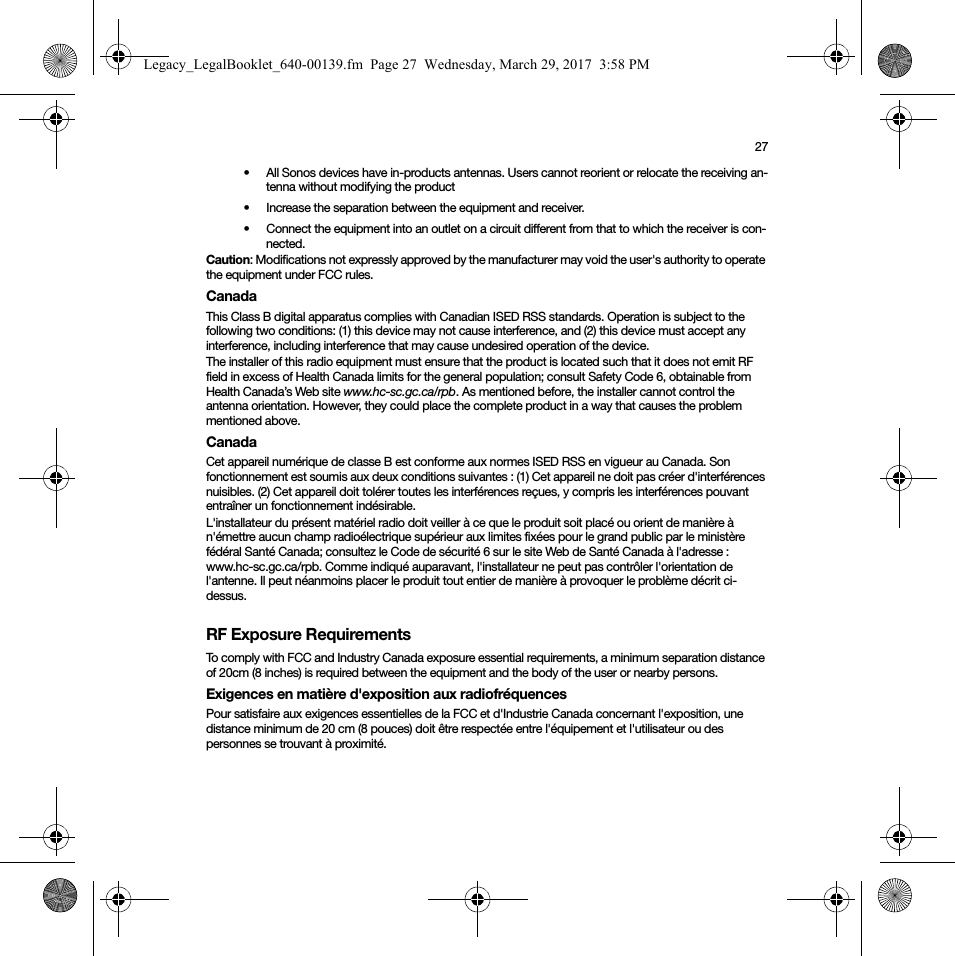 27• All Sonos devices have in-products antennas. Users cannot reorient or relocate the receiving an-tenna without modifying the product • Increase the separation between the equipment and receiver.• Connect the equipment into an outlet on a circuit different from that to which the receiver is con-nected.Caution: Modifications not expressly approved by the manufacturer may void the user&apos;s authority to operate the equipment under FCC rules.CanadaThis Class B digital apparatus complies with Canadian ISED RSS standards. Operation is subject to the following two conditions: (1) this device may not cause interference, and (2) this device must accept any interference, including interference that may cause undesired operation of the device. The installer of this radio equipment must ensure that the product is located such that it does not emit RF field in excess of Health Canada limits for the general population; consult Safety Code 6, obtainable from Health Canada’s Web site www.hc-sc.gc.ca/rpb. As mentioned before, the installer cannot control the antenna orientation. However, they could place the complete product in a way that causes the problem mentioned above.CanadaCet appareil numérique de classe B est conforme aux normes ISED RSS en vigueur au Canada. Son fonctionnement est soumis aux deux conditions suivantes : (1) Cet appareil ne doit pas créer d&apos;interférences nuisibles. (2) Cet appareil doit tolérer toutes les interférences reçues, y compris les interférences pouvant entraîner un fonctionnement indésirable. L&apos;installateur du présent matériel radio doit veiller à ce que le produit soit placé ou orient de manière à n&apos;émettre aucun champ radioélectrique supérieur aux limites fixées pour le grand public par le ministère fédéral Santé Canada; consultez le Code de sécurité 6 sur le site Web de Santé Canada à l&apos;adresse : www.hc-sc.gc.ca/rpb. Comme indiqué auparavant, l&apos;installateur ne peut pas contrôler l&apos;orientation de l&apos;antenne. Il peut néanmoins placer le produit tout entier de manière à provoquer le problème décrit ci-dessus.RF Exposure RequirementsTo comply with FCC and Industry Canada exposure essential requirements, a minimum separation distance of 20cm (8 inches) is required between the equipment and the body of the user or nearby persons.Exigences en matière d&apos;exposition aux radiofréquencesPour satisfaire aux exigences essentielles de la FCC et d&apos;Industrie Canada concernant l&apos;exposition, une distance minimum de 20 cm (8 pouces) doit être respectée entre l&apos;équipement et l&apos;utilisateur ou des personnes se trouvant à proximité.Legacy_LegalBooklet_640-00139.fm  Page 27  Wednesday, March 29, 2017  3:58 PM