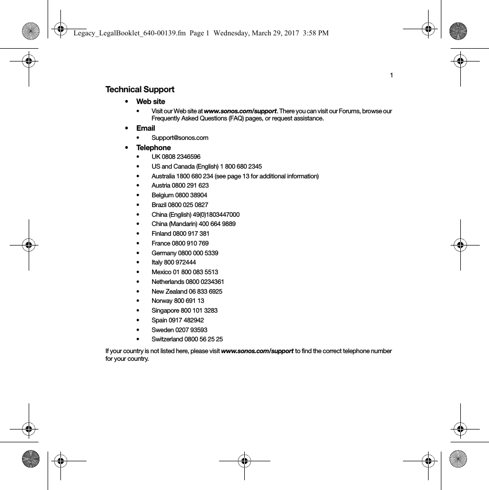 1Technical Support•Web site• Visit our Web site at www.sonos.com/support. There you can visit our Forums, browse our Frequently Asked Questions (FAQ) pages, or request assistance.•Email • Support@sonos.com• Telephone• UK 0808 2346596• US and Canada (English) 1 800 680 2345•Australia 1800 680 234 (see page 13 for additional information) • Austria 0800 291 623• Belgium 0800 38904• Brazil 0800 025 0827• China (English) 49(0)1803447000• China (Mandarin) 400 664 9889• Finland 0800 917 381 • France 0800 910 769• Germany 0800 000 5339• Italy 800 972444• Mexico 01 800 083 5513• Netherlands 0800 0234361• New Zealand 06 833 6925• Norway 800 691 13• Singapore 800 101 3283 • Spain 0917 482942• Sweden 0207 93593• Switzerland 0800 56 25 25If your country is not listed here, please visit www.sonos.com/support to find the correct telephone number for your country.Legacy_LegalBooklet_640-00139.fm  Page 1  Wednesday, March 29, 2017  3:58 PM
